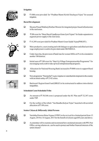 4
Irrigation
` 1000 crore provided for “Pradhan Mantri Krishi Sinchayee Yojna” for assured
irrigation.
Rural Development
Shyama Prasad Mukherji Rurban Mission for integrated project based infrastructure
in the rural areas.
`500crorefor“DeenDayalUpadhyayaGramJyotiYojana”forfeederseparationto
augment power supply to the rural areas.
` 14,389 crore provided for Pradhan Mantri Gram SadakYojna(PMGSY) .
More productive, asset creating and with linkages to agriculture and allied activities
wage employment would to be provided under MGNREGA.
UnderAjeevika,theprovisionofbankloanforwomenSHGsat4%tobeextendedto
another 100 districts.
Initial sum of ` 100 crore for “Start Up Village Entrepreneurship Programme” for
encouragingruralyouthtotakeuplocalentrepreneurshipprograms.
Allocation for National Housing Bank increased to ` 8000 crore to support Rural
housing.
Newprogramme“Neeranchal”togiveimpetustowatersheddevelopmentinthecountry
with an initial outlay of`2142crores.
Backward Region Grant Fund (BRGF) to be restructured to address intra-district
inequalities.
Scheduled Caste/Scheduled Tribe
An amount of ` 50,548 crore is proposed under the SC Plan and ` 32,387 crore
under TSP.
For the welfare of the tribals “Van Bandhu Kalyan Yojna” launched with an initial
allocation of ` 100 crore.
Senior Citizen & DifferentlyAbled Persons
Varishtha Pension BimaYojana (VPBY) to be revived for a limited period from 15
August, 2014 to 14August, 2015 for the benefit of citizens aged 60 years and above.
AcommitteewilltoexamineandrecommendhowunclaimedamountswithPPF,Post
Office,savingschemesetc.canbeusedtoprotectandfurtherfinancialinterestsofthe
seniorcitizens?
 
 