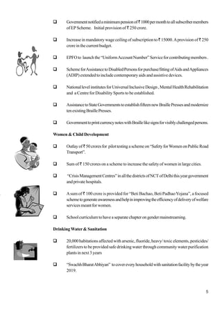 5
Governmentnotifiedaminimumpensionof`1000permonthtoallsubscribermembers
of EP Scheme. Initial provision of ` 250 crore.
Increase in mandatory wage ceiling of subscription to ` 15000.Aprovision of ` 250
crore in the current budget.
EPFOto launchthe“UniformAccountNumber”Serviceforcontributingmembers.
SchemeforAssistancetoDisabledPersonsforpurchase/fittingofAidsandAppliances
(ADIP) extended to include contemporary aids and assistive devices.
NationallevelinstitutesforUniversalInclusiveDesign,MentalHealthRehabilitation
and a Centre for Disability Sports to be established.
AssistancetoStateGovernmentstoestablishfifteennewBraillePressesandmodernize
tenexistingBraillePresses.
GovernmenttoprintcurrencynoteswithBraillelikesignsforvisiblychallengedpersons.
Women & Child Development
Outlayof`50croresfor pilottestingaschemeon“SafetyforWomenonPublicRoad
Transport”.
Sum of ` 150 crores on a scheme to increase the safety of women in large cities.
“CrisisManagementCentres”inallthedistrictsofNCTofDelhithisyeargovernment
andprivatehospitals.
Asum of ` 100 crore is provided for “Beti Bachao, Beti PadhaoYojana”, a focused
schemetogenerateawarenessandhelpinimprovingtheefficiencyofdeliveryofwelfare
servicesmeantforwomen.
Schoolcurriculumtohaveaseparatechapterongendermainstreaming.
Drinking Water& Sanitation
20,000 habitations affected with arsenic, fluoride, heavy/ toxic elements, pesticides/
fertilizers to be provided safe drinking water through community water purification
plants in next 3 years
“SwachhBharatAbhiyan” tocovereveryhouseholdwithsanitationfacilitybytheyear
2019.
 