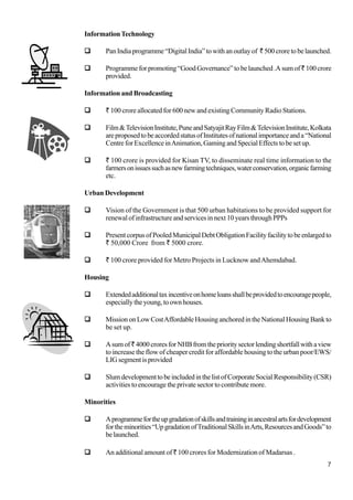 7
InformationTechnology
PanIndiaprogramme“DigitalIndia”towithanoutlayof `500croretobelaunched.
Programmeforpromoting“GoodGovernance”tobelaunched.Asumof`100 crore
provided.
Information and Broadcasting
` 100 crore allocated for 600 new and existing Community Radio Stations.
Film&TelevisionInstitute,PuneandSatyajitRayFilm&TelevisionInstitute,Kolkata
areproposedtobeaccordedstatusofInstitutesofnationalimportanceanda“National
CentreforExcellenceinAnimation,GamingandSpecialEffectstobesetup.
` 100 crore is provided for Kisan TV, to disseminate real time information to the
farmersonissuessuchasnewfarmingtechniques,waterconservation,organicfarming
etc.
Urban Development
Vision of the Government is that 500 urban habitations to be provided support for
renewal of infrastructure and services in next 10 years through PPPs
PresentcorpusofPooledMunicipalDebtObligationFacilityfacilitytobeenlargedto
` 50,000 Crore from ` 5000 crore.
` 100 crore provided for Metro Projects in Lucknow andAhemdabad.
Housing
Extendedadditionaltaxincentiveonhomeloansshallbeprovidedtoencouragepeople,
especiallytheyoung,toownhouses.
MissiononLowCostAffordableHousinganchoredintheNationalHousingBankto
be set up.
Asumof`4000croresforNHBfromtheprioritysectorlendingshortfallwithaview
to increase the flow of cheaper credit for affordable housing to the urban poor/EWS/
LIGsegmentisprovided
SlumdevelopmenttobeincludedinthelistofCorporateSocialResponsibility(CSR)
activities to encourage the private sector to contribute more.
Minorities
Aprogrammefortheupgradationofskillsandtraininginancestralartsfordevelopment
fortheminorities“UpgradationofTraditionalSkillsinArts,ResourcesandGoods”to
belaunched.
An additional amount of ` 100 crores for Modernization of Madarsas .
 