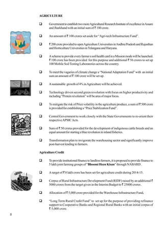 8
AGRICULTURE
GovernmenttoestablishtwomoreAgriculturalResearchInstituteofexcellenceinAssam
and Jharkhand with an initial sum of` 100 crore.
An amount of ` 100 crores set aside for “Agri-tech Infrastructure Fund”.
`200croreprovidedtoopenAgricultureUniversitiesinAndhraPradeshandRajasthan
andHorticultureUniversitiesinTelanganaandHaryana.
AschemetoprovideeveryfarmerasoilhealthcardinaMissionmodewillbelaunched.
` 100 crore has been provided for this purpose and additional ` 56 crores to set up
100 Mobile SoilTesting Laboratories across the country.
To meet the vagaries of climate change a “NationalAdaptation Fund” with an initial
sum an amount of ` 100 crore will be set up.
Asustainable growthof4%inAgriculturewillbeachieved.
Technology driven second green revolution with focus on higher productivity and
including“Proteinrevolution”willbeareaofmajorfocus.
TomitigatetheriskofPricevolatilityintheagricultureproduce,asumof`500 crore
isprovidedforestablishinga“PriceStabilizationFund”.
Central Government to work closely with the State Governments to re-orient their
respectiveAPMCActs.
Sum of ` 50 crores provided for the development of indigenous cattle breeds and an
equalamountforstartingabluerevolutionininlandfisheries.
Transformation plan to invigorate the warehousing sector and significantly improve
post-harvestlendingtofarmers.
AgricultureCredit
Toprovideinstitutionalfinancetolandlessfarmers,itisproposedtoprovidefinanceto
5 lakh joint farming groups of “Bhoomi Heen Kisan” through NABARD .
A target of ` 8 lakh crore has been set for agriculture credit during 2014-15.
Corpus of Rural Infrastructure Development Fund (RIDF) raised by an additional `
5000 crores from the target given in the Interim Budget to ` 25000 crores .
Allocation of ` 5,000 crore provided for theWarehouse Infrastructure Fund.
“Long Term Rural Credit Fund” to set up for the purpose of providing refinance
support to Cooperative Banks and Regional Rural Banks with an initial corpus of
` 5,000 crore.
 