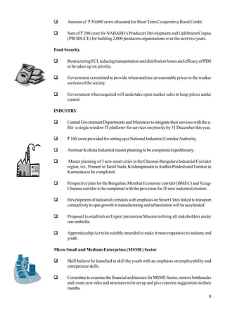 9
Amount of ` 50,000 crore allocated for Short Term Cooperative Rural Credit .
Sumof ` 200 crore for NABARD’s Producers Development and Upliftment Corpus
(PRODUCE) for building 2,000 producers organizations over the next two years.
Food Security
RestructuringFCI,reducingtransportationanddistributionlossesandefficacyofPDS
to be taken up on priority.
Government committed to provide wheat and rice at reasonable prices to the weaker
sections of the society.
Government when required will undertake open market sales to keep prices under
control.
INDUSTRY
CentralGovernmentDepartmentsandMinistriestointegratetheirserviceswiththee-
Biz -a single window IT platform- for services on priority by 31 December this year.
` 100 crore provided for setting up a National Industrial CorridorAuthority.
AmritsarKolkataIndustrialmasterplanningtobecompletedexpeditiously.
Master planning of 3 new smart cities in the Chennai-Bengaluru Industrial Corridor
region,viz.,PonneriinTamilNadu,KrishnapatnaminAndhraPradeshandTumkurin
Karnataka to be completed.
Perspective plan for the Bengaluru Mumbai Economic corridor (BMEC) and Vizag-
Chennai corridor to be completed with the provision for 20 new industrial clusters.
DevelopmentofindustrialcorridorswithemphasisonSmartCitieslinkedtotransport
connectivitytospurgrowthinmanufacturingandurbanizationwillbeaccelerated.
Proposed to establish an Export promotion Mission to bring all stakeholders under
oneumbrella.
ApprenticeshipActtobesuitablyamendedtomakeitmoreresponsivetoindustryand
youth.
Micro Small and Medium Enterprises (MSME) Sector
Skill India to be launched to skill the youth with an emphasis on employability and
entrepreneurskills.
CommitteetoexaminethefinancialarchitectureforMSMESector,removebottlenecks
andcreatenewrulesandstructurestobesetupandgiveconcretesuggestionsinthree
months.
 