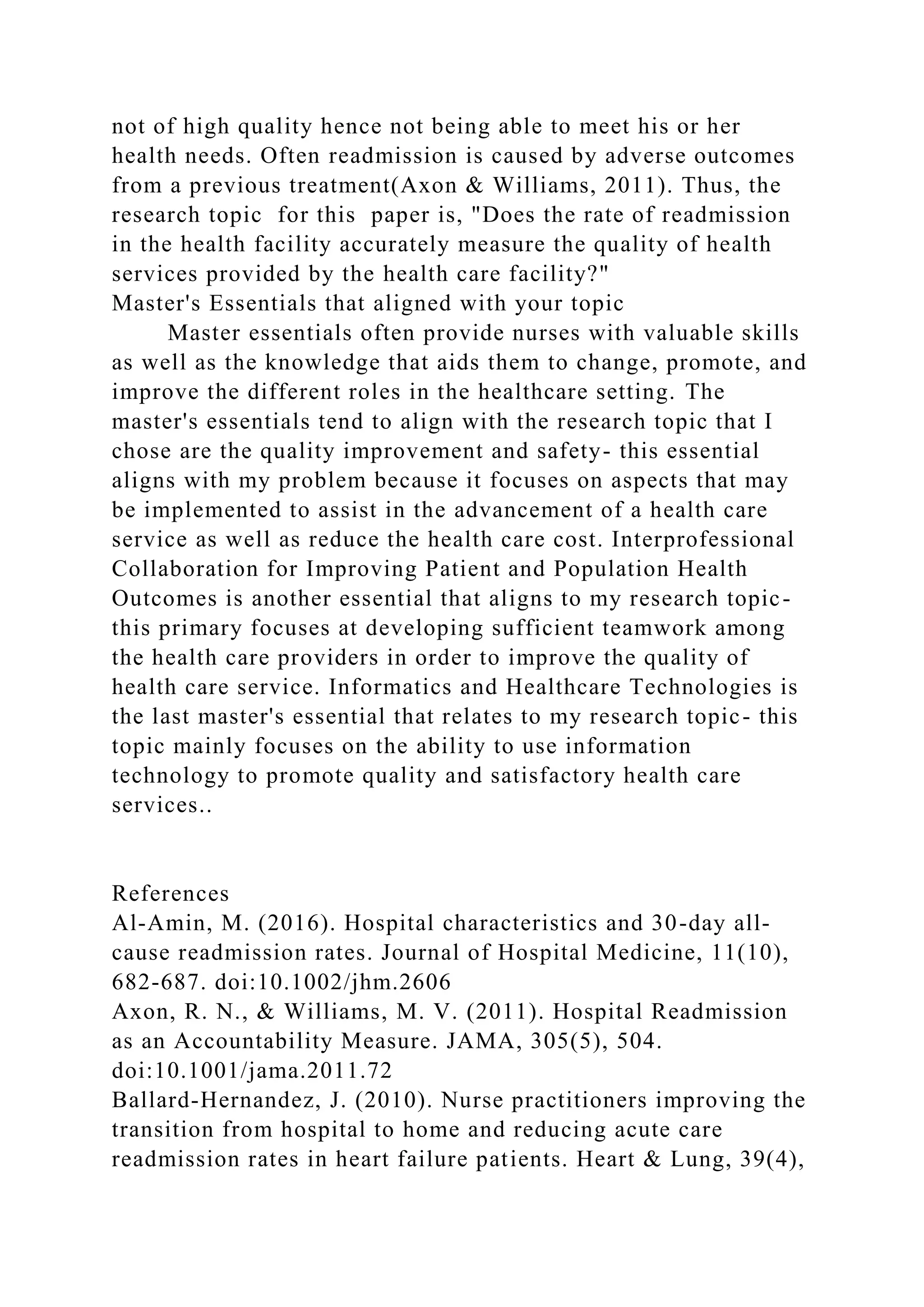 not of high quality hence not being able to meet his or her
health needs. Often readmission is caused by adverse outcomes
from a previous treatment(Axon & Williams, 2011). Thus, the
research topic for this paper is, "Does the rate of readmission
in the health facility accurately measure the quality of health
services provided by the health care facility?"
Master's Essentials that aligned with your topic
Master essentials often provide nurses with valuable skills
as well as the knowledge that aids them to change, promote, and
improve the different roles in the healthcare setting. The
master's essentials tend to align with the research topic that I
chose are the quality improvement and safety- this essential
aligns with my problem because it focuses on aspects that may
be implemented to assist in the advancement of a health care
service as well as reduce the health care cost. Interprofessional
Collaboration for Improving Patient and Population Health
Outcomes is another essential that aligns to my research topic-
this primary focuses at developing sufficient teamwork among
the health care providers in order to improve the quality of
health care service. Informatics and Healthcare Technologies is
the last master's essential that relates to my research topic- this
topic mainly focuses on the ability to use information
technology to promote quality and satisfactory health care
services..
References
Al-Amin, M. (2016). Hospital characteristics and 30-day all-
cause readmission rates. Journal of Hospital Medicine, 11(10),
682-687. doi:10.1002/jhm.2606
Axon, R. N., & Williams, M. V. (2011). Hospital Readmission
as an Accountability Measure. JAMA, 305(5), 504.
doi:10.1001/jama.2011.72
Ballard-Hernandez, J. (2010). Nurse practitioners improving the
transition from hospital to home and reducing acute care
readmission rates in heart failure patients. Heart & Lung, 39(4),
 