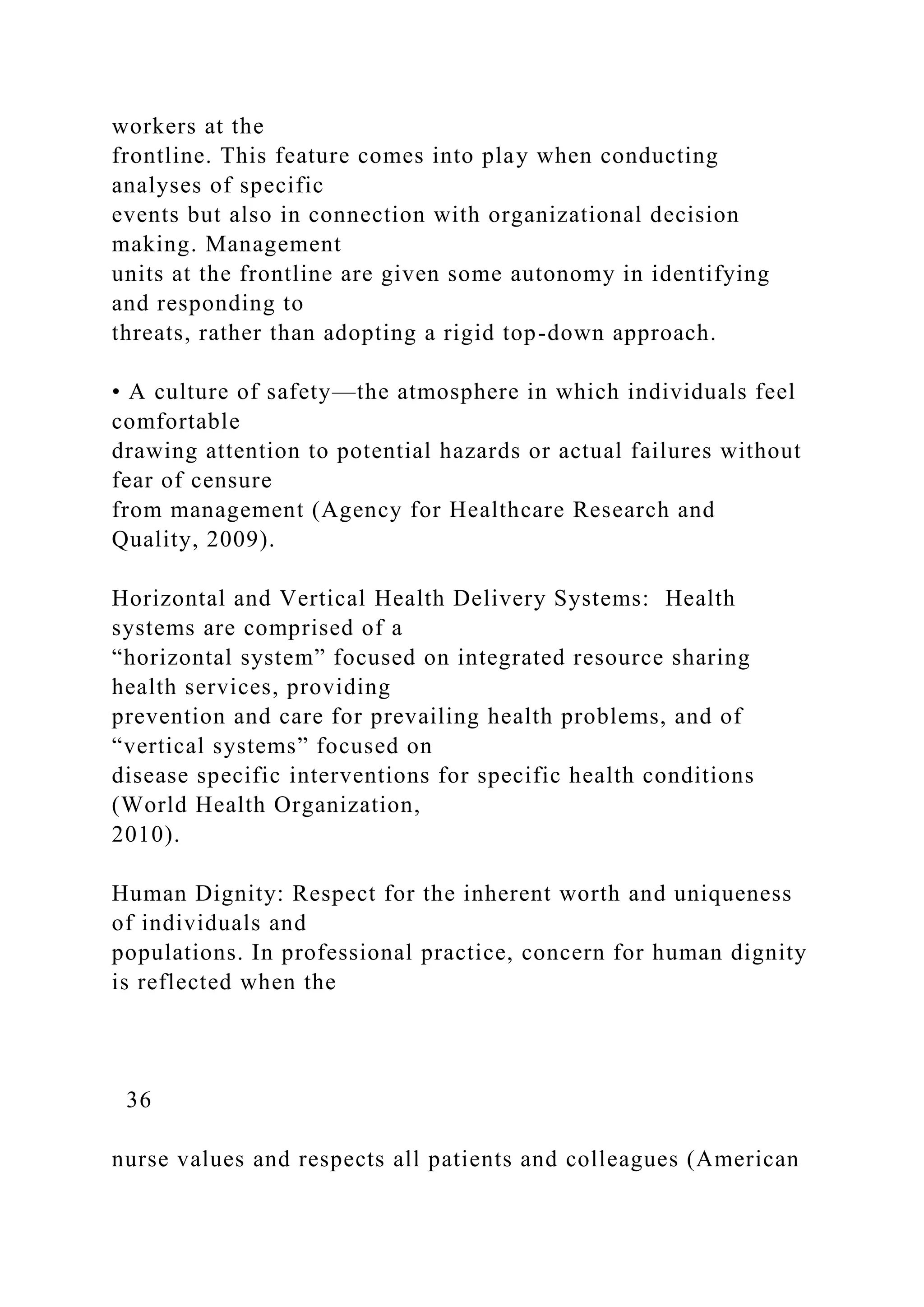 workers at the
frontline. This feature comes into play when conducting
analyses of specific
events but also in connection with organizational decision
making. Management
units at the frontline are given some autonomy in identifying
and responding to
threats, rather than adopting a rigid top-down approach.
• A culture of safety—the atmosphere in which individuals feel
comfortable
drawing attention to potential hazards or actual failures without
fear of censure
from management (Agency for Healthcare Research and
Quality, 2009).
Horizontal and Vertical Health Delivery Systems: Health
systems are comprised of a
“horizontal system” focused on integrated resource sharing
health services, providing
prevention and care for prevailing health problems, and of
“vertical systems” focused on
disease specific interventions for specific health conditions
(World Health Organization,
2010).
Human Dignity: Respect for the inherent worth and uniqueness
of individuals and
populations. In professional practice, concern for human dignity
is reflected when the
36
nurse values and respects all patients and colleagues (American
 
