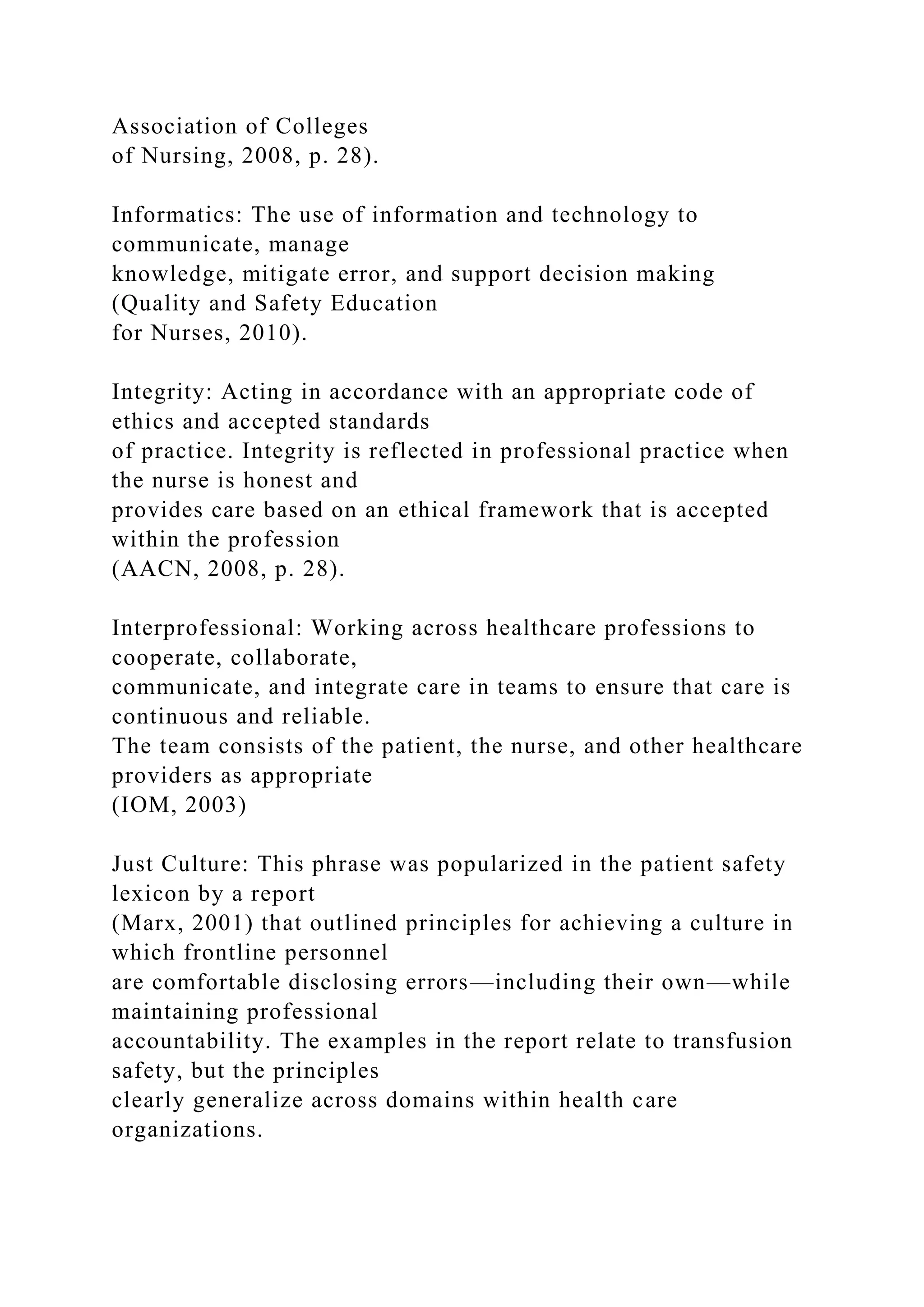 Association of Colleges
of Nursing, 2008, p. 28).
Informatics: The use of information and technology to
communicate, manage
knowledge, mitigate error, and support decision making
(Quality and Safety Education
for Nurses, 2010).
Integrity: Acting in accordance with an appropriate code of
ethics and accepted standards
of practice. Integrity is reflected in professional practice when
the nurse is honest and
provides care based on an ethical framework that is accepted
within the profession
(AACN, 2008, p. 28).
Interprofessional: Working across healthcare professions to
cooperate, collaborate,
communicate, and integrate care in teams to ensure that care is
continuous and reliable.
The team consists of the patient, the nurse, and other healthcare
providers as appropriate
(IOM, 2003)
Just Culture: This phrase was popularized in the patient safety
lexicon by a report
(Marx, 2001) that outlined principles for achieving a culture in
which frontline personnel
are comfortable disclosing errors—including their own—while
maintaining professional
accountability. The examples in the report relate to transfusion
safety, but the principles
clearly generalize across domains within health care
organizations.
 