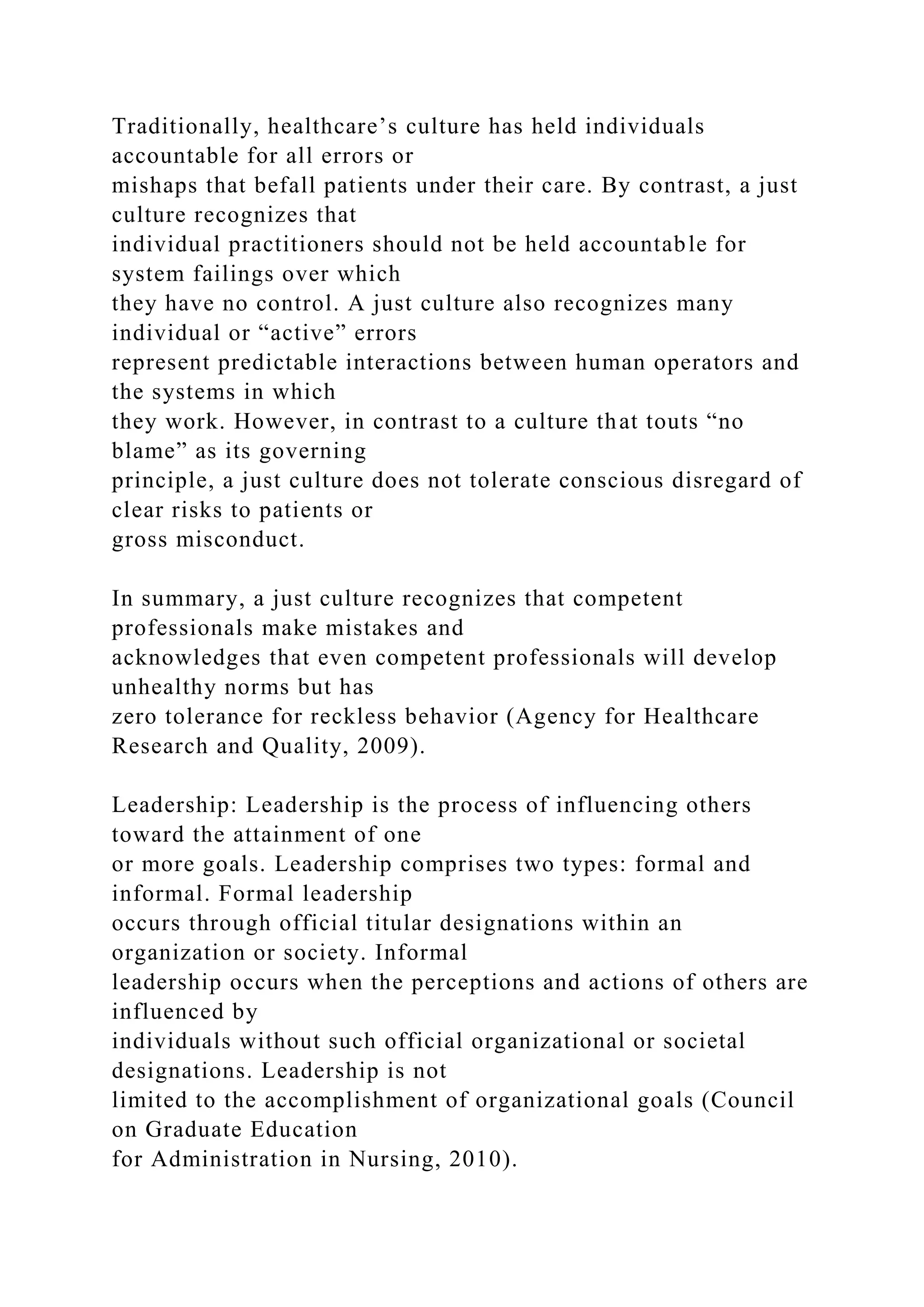 Traditionally, healthcare’s culture has held individuals
accountable for all errors or
mishaps that befall patients under their care. By contrast, a just
culture recognizes that
individual practitioners should not be held accountable for
system failings over which
they have no control. A just culture also recognizes many
individual or “active” errors
represent predictable interactions between human operators and
the systems in which
they work. However, in contrast to a culture that touts “no
blame” as its governing
principle, a just culture does not tolerate conscious disregard of
clear risks to patients or
gross misconduct.
In summary, a just culture recognizes that competent
professionals make mistakes and
acknowledges that even competent professionals will develop
unhealthy norms but has
zero tolerance for reckless behavior (Agency for Healthcare
Research and Quality, 2009).
Leadership: Leadership is the process of influencing others
toward the attainment of one
or more goals. Leadership comprises two types: formal and
informal. Formal leadership
occurs through official titular designations within an
organization or society. Informal
leadership occurs when the perceptions and actions of others are
influenced by
individuals without such official organizational or societal
designations. Leadership is not
limited to the accomplishment of organizational goals (Council
on Graduate Education
for Administration in Nursing, 2010).
 