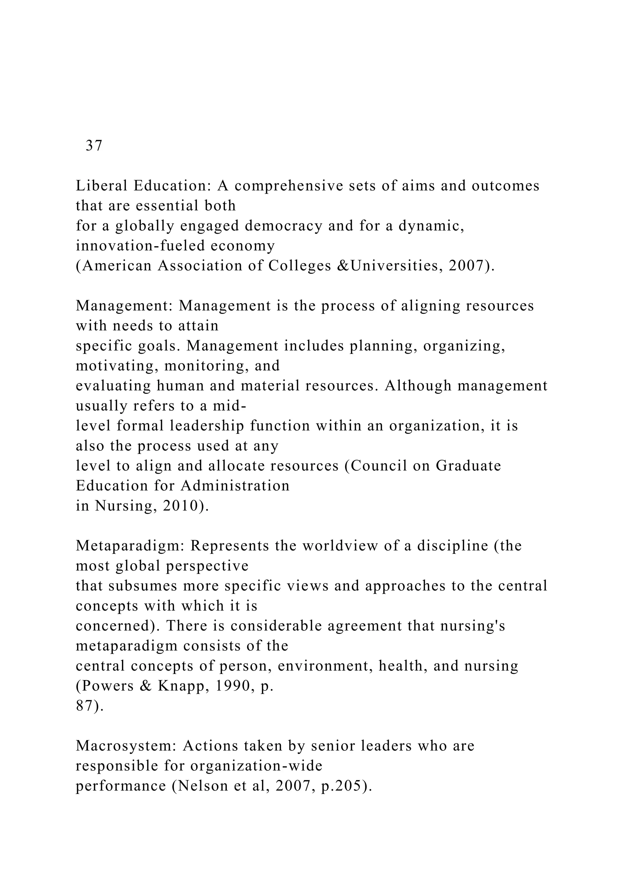 37
Liberal Education: A comprehensive sets of aims and outcomes
that are essential both
for a globally engaged democracy and for a dynamic,
innovation-fueled economy
(American Association of Colleges &Universities, 2007).
Management: Management is the process of aligning resources
with needs to attain
specific goals. Management includes planning, organizing,
motivating, monitoring, and
evaluating human and material resources. Although management
usually refers to a mid-
level formal leadership function within an organization, it is
also the process used at any
level to align and allocate resources (Council on Graduate
Education for Administration
in Nursing, 2010).
Metaparadigm: Represents the worldview of a discipline (the
most global perspective
that subsumes more specific views and approaches to the central
concepts with which it is
concerned). There is considerable agreement that nursing's
metaparadigm consists of the
central concepts of person, environment, health, and nursing
(Powers & Knapp, 1990, p.
87).
Macrosystem: Actions taken by senior leaders who are
responsible for organization-wide
performance (Nelson et al, 2007, p.205).
 