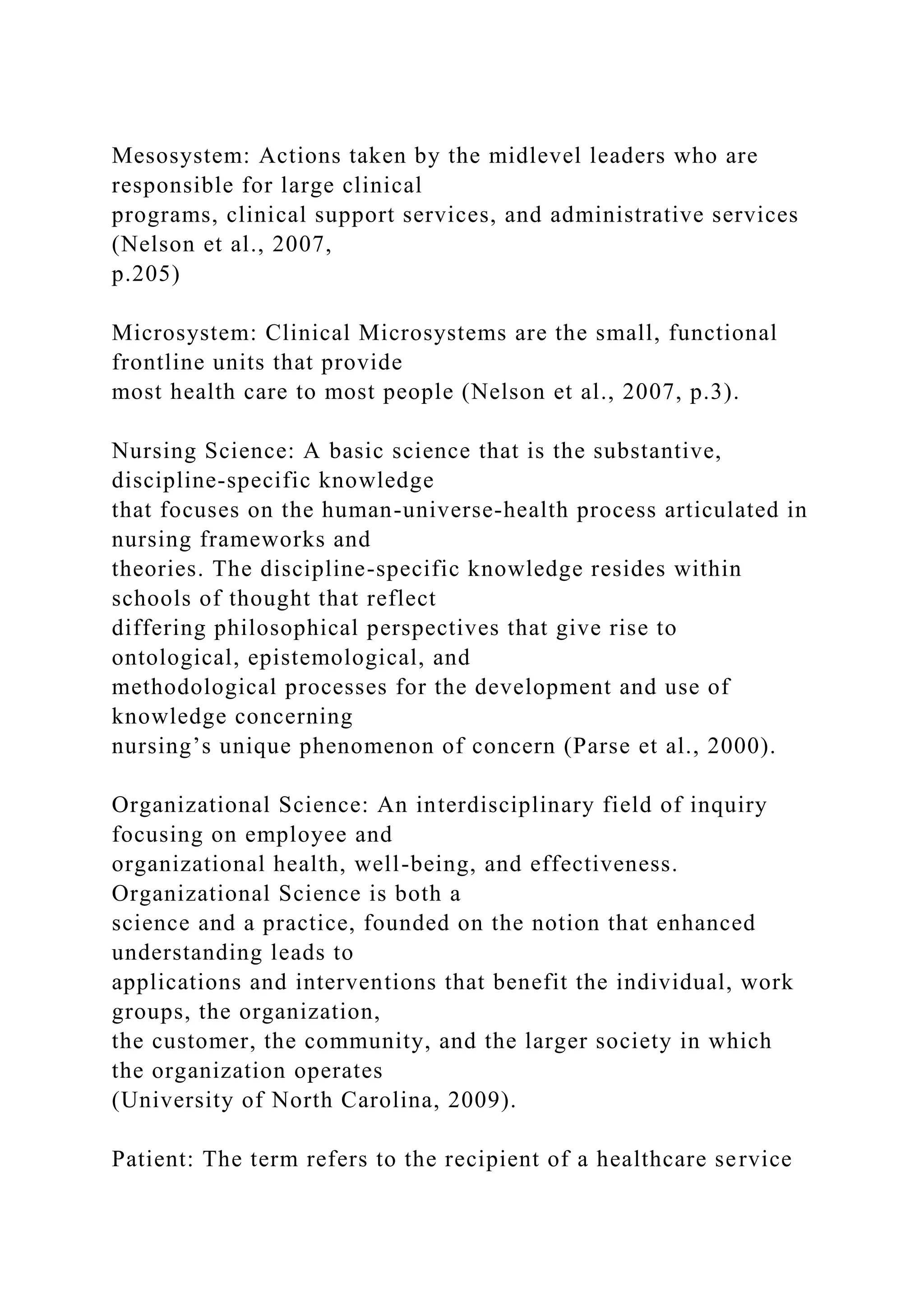 Mesosystem: Actions taken by the midlevel leaders who are
responsible for large clinical
programs, clinical support services, and administrative services
(Nelson et al., 2007,
p.205)
Microsystem: Clinical Microsystems are the small, functional
frontline units that provide
most health care to most people (Nelson et al., 2007, p.3).
Nursing Science: A basic science that is the substantive,
discipline-specific knowledge
that focuses on the human-universe-health process articulated in
nursing frameworks and
theories. The discipline-specific knowledge resides within
schools of thought that reflect
differing philosophical perspectives that give rise to
ontological, epistemological, and
methodological processes for the development and use of
knowledge concerning
nursing’s unique phenomenon of concern (Parse et al., 2000).
Organizational Science: An interdisciplinary field of inquiry
focusing on employee and
organizational health, well-being, and effectiveness.
Organizational Science is both a
science and a practice, founded on the notion that enhanced
understanding leads to
applications and interventions that benefit the individual, work
groups, the organization,
the customer, the community, and the larger society in which
the organization operates
(University of North Carolina, 2009).
Patient: The term refers to the recipient of a healthcare service
 
