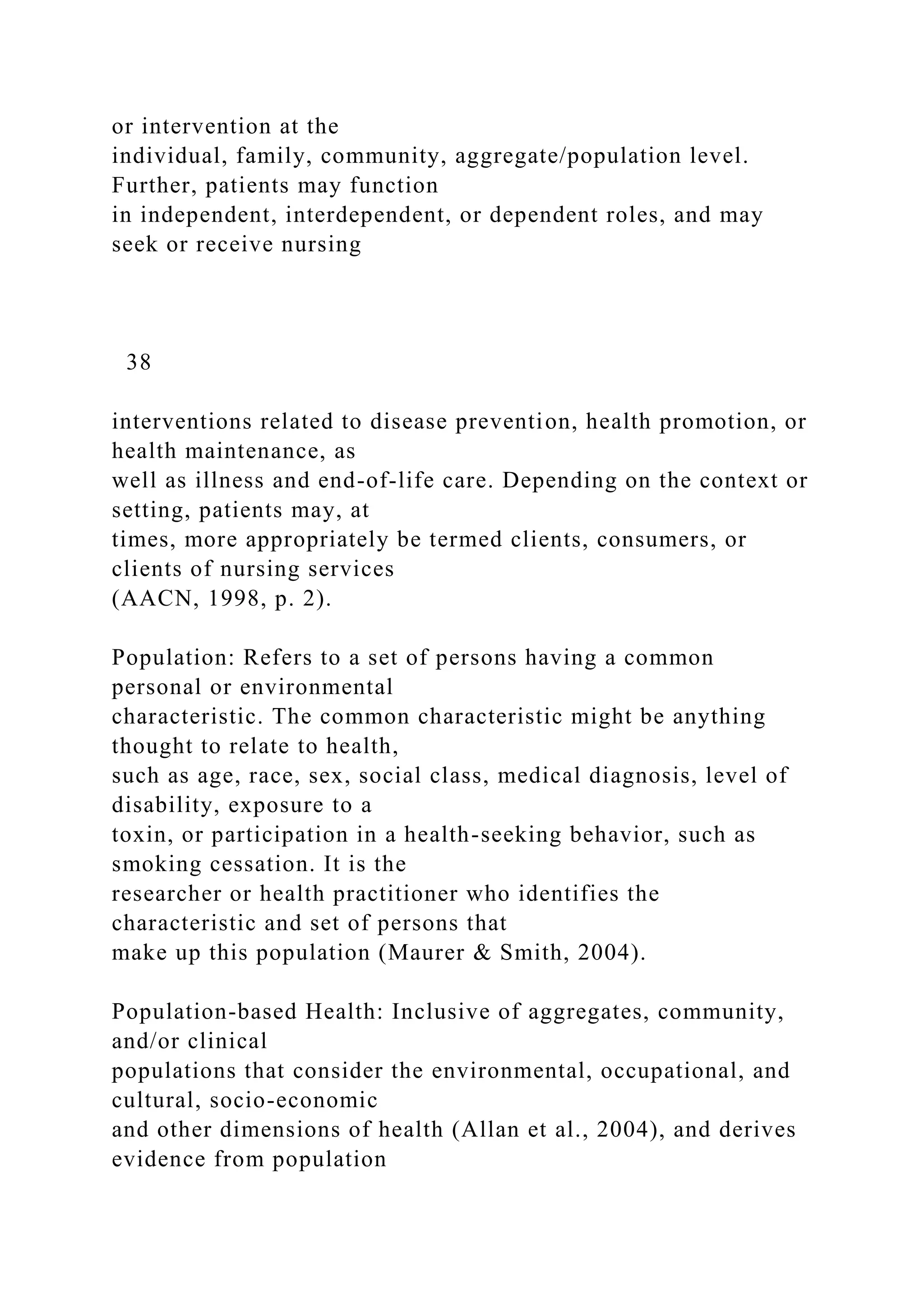 or intervention at the
individual, family, community, aggregate/population level.
Further, patients may function
in independent, interdependent, or dependent roles, and may
seek or receive nursing
38
interventions related to disease prevention, health promotion, or
health maintenance, as
well as illness and end-of-life care. Depending on the context or
setting, patients may, at
times, more appropriately be termed clients, consumers, or
clients of nursing services
(AACN, 1998, p. 2).
Population: Refers to a set of persons having a common
personal or environmental
characteristic. The common characteristic might be anything
thought to relate to health,
such as age, race, sex, social class, medical diagnosis, level of
disability, exposure to a
toxin, or participation in a health-seeking behavior, such as
smoking cessation. It is the
researcher or health practitioner who identifies the
characteristic and set of persons that
make up this population (Maurer & Smith, 2004).
Population-based Health: Inclusive of aggregates, community,
and/or clinical
populations that consider the environmental, occupational, and
cultural, socio-economic
and other dimensions of health (Allan et al., 2004), and derives
evidence from population
 