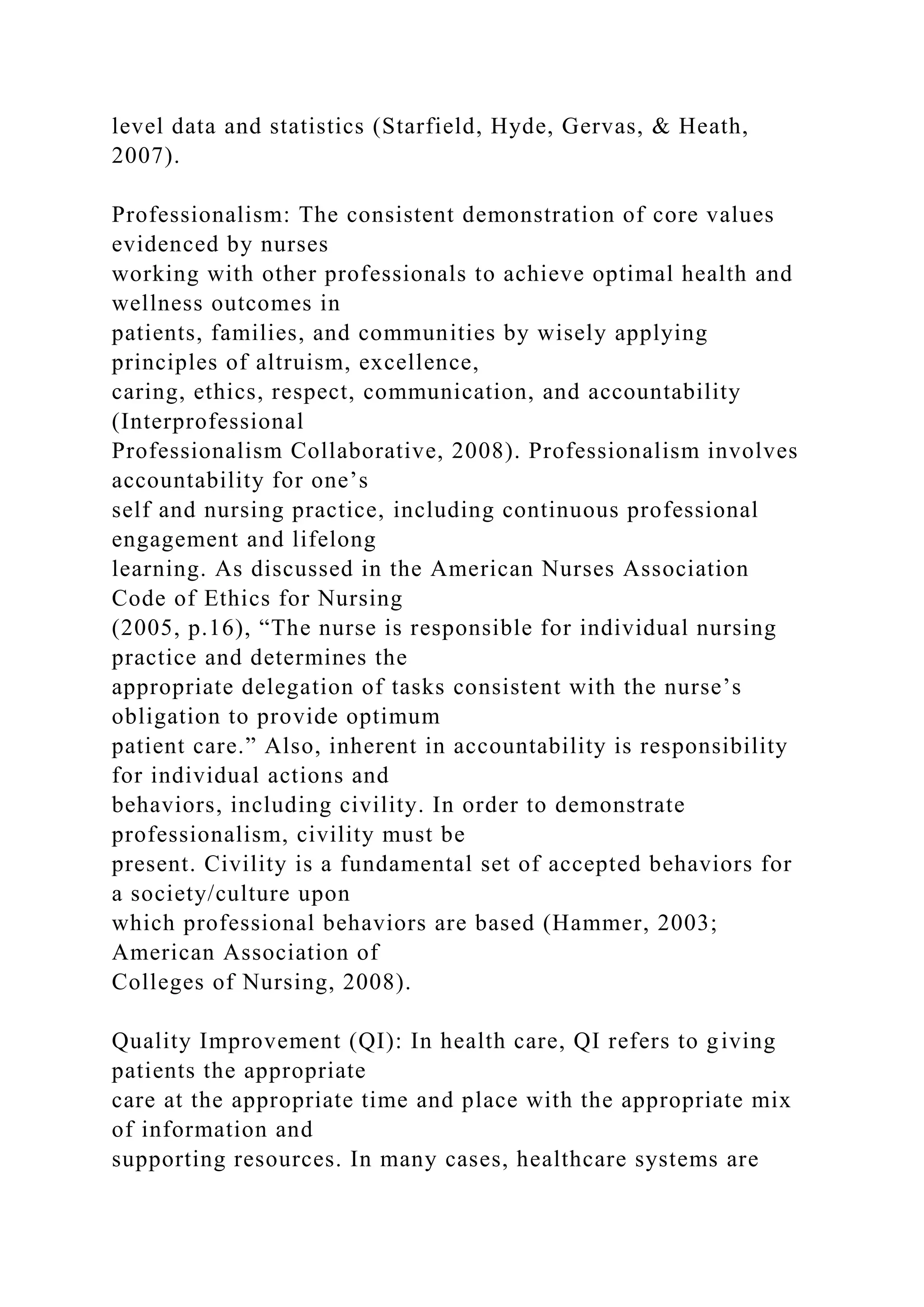 level data and statistics (Starfield, Hyde, Gervas, & Heath,
2007).
Professionalism: The consistent demonstration of core values
evidenced by nurses
working with other professionals to achieve optimal health and
wellness outcomes in
patients, families, and communities by wisely applying
principles of altruism, excellence,
caring, ethics, respect, communication, and accountability
(Interprofessional
Professionalism Collaborative, 2008). Professionalism involves
accountability for one’s
self and nursing practice, including continuous professional
engagement and lifelong
learning. As discussed in the American Nurses Association
Code of Ethics for Nursing
(2005, p.16), “The nurse is responsible for individual nursing
practice and determines the
appropriate delegation of tasks consistent with the nurse’s
obligation to provide optimum
patient care.” Also, inherent in accountability is responsibility
for individual actions and
behaviors, including civility. In order to demonstrate
professionalism, civility must be
present. Civility is a fundamental set of accepted behaviors for
a society/culture upon
which professional behaviors are based (Hammer, 2003;
American Association of
Colleges of Nursing, 2008).
Quality Improvement (QI): In health care, QI refers to giving
patients the appropriate
care at the appropriate time and place with the appropriate mix
of information and
supporting resources. In many cases, healthcare systems are
 