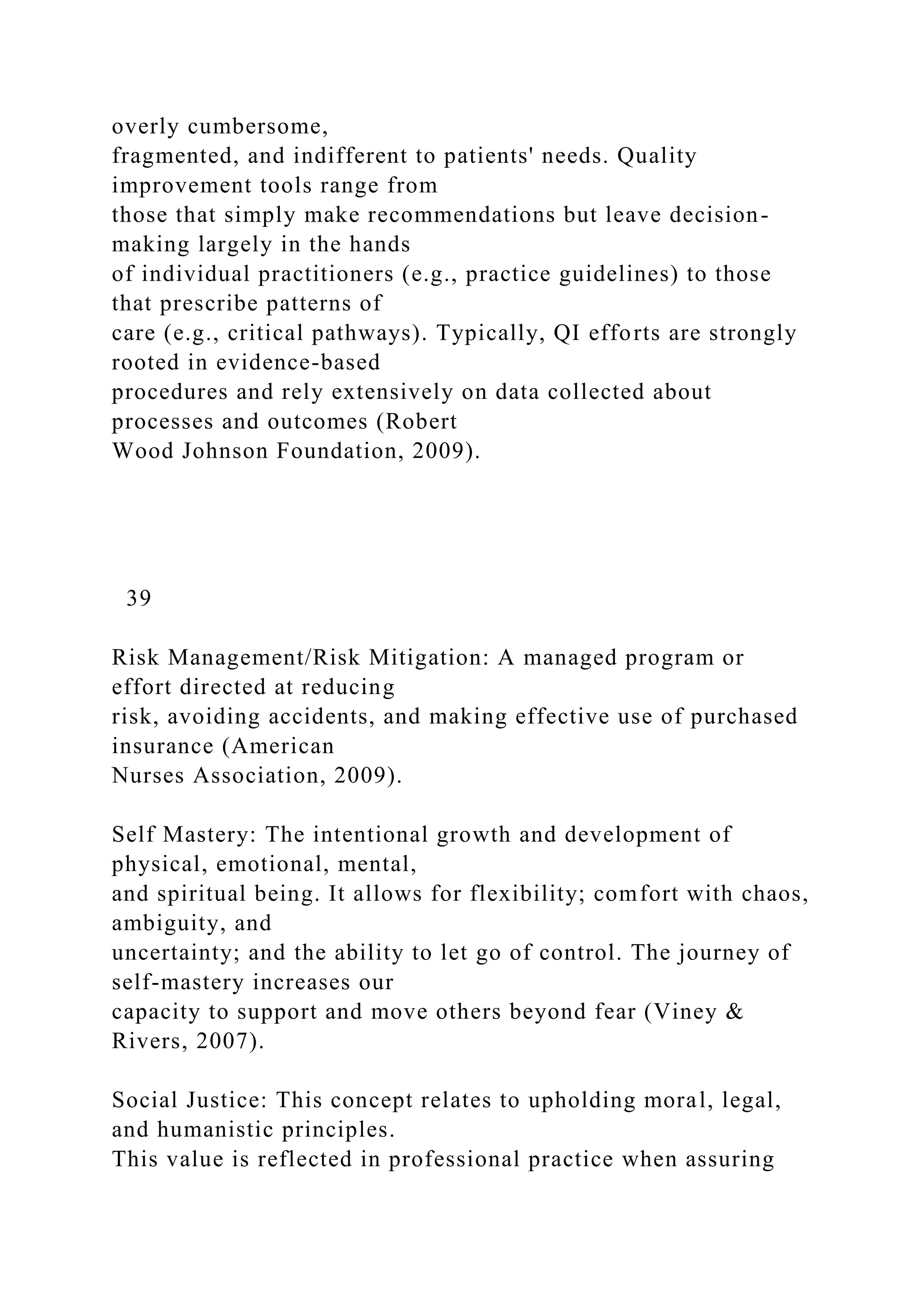 overly cumbersome,
fragmented, and indifferent to patients' needs. Quality
improvement tools range from
those that simply make recommendations but leave decision-
making largely in the hands
of individual practitioners (e.g., practice guidelines) to those
that prescribe patterns of
care (e.g., critical pathways). Typically, QI efforts are strongly
rooted in evidence-based
procedures and rely extensively on data collected about
processes and outcomes (Robert
Wood Johnson Foundation, 2009).
39
Risk Management/Risk Mitigation: A managed program or
effort directed at reducing
risk, avoiding accidents, and making effective use of purchased
insurance (American
Nurses Association, 2009).
Self Mastery: The intentional growth and development of
physical, emotional, mental,
and spiritual being. It allows for flexibility; comfort with chaos,
ambiguity, and
uncertainty; and the ability to let go of control. The journey of
self-mastery increases our
capacity to support and move others beyond fear (Viney &
Rivers, 2007).
Social Justice: This concept relates to upholding moral, legal,
and humanistic principles.
This value is reflected in professional practice when assuring
 