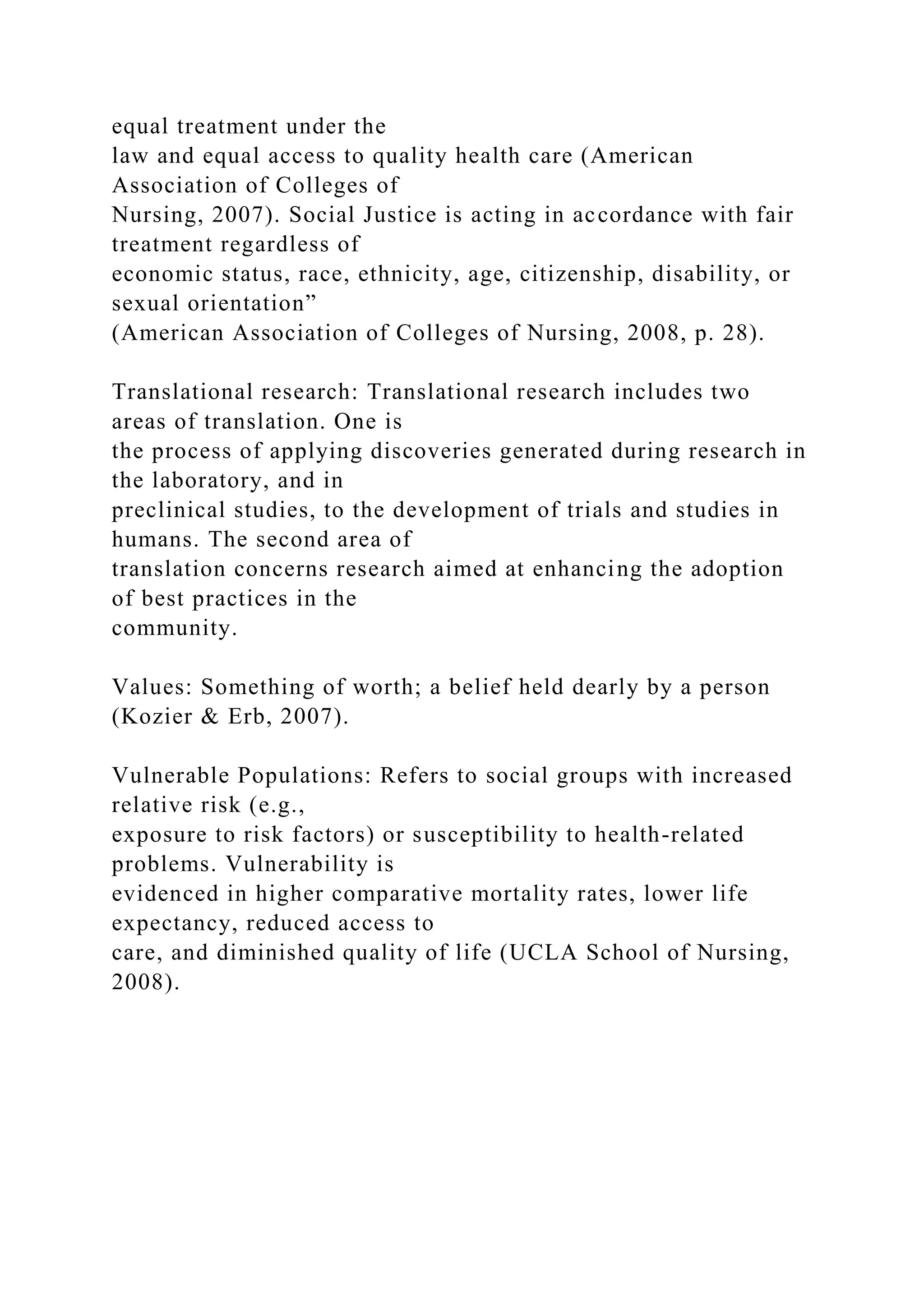 equal treatment under the
law and equal access to quality health care (American
Association of Colleges of
Nursing, 2007). Social Justice is acting in accordance with fair
treatment regardless of
economic status, race, ethnicity, age, citizenship, disability, or
sexual orientation”
(American Association of Colleges of Nursing, 2008, p. 28).
Translational research: Translational research includes two
areas of translation. One is
the process of applying discoveries generated during research in
the laboratory, and in
preclinical studies, to the development of trials and studies in
humans. The second area of
translation concerns research aimed at enhancing the adoption
of best practices in the
community.
Values: Something of worth; a belief held dearly by a person
(Kozier & Erb, 2007).
Vulnerable Populations: Refers to social groups with increased
relative risk (e.g.,
exposure to risk factors) or susceptibility to health-related
problems. Vulnerability is
evidenced in higher comparative mortality rates, lower life
expectancy, reduced access to
care, and diminished quality of life (UCLA School of Nursing,
2008).
 