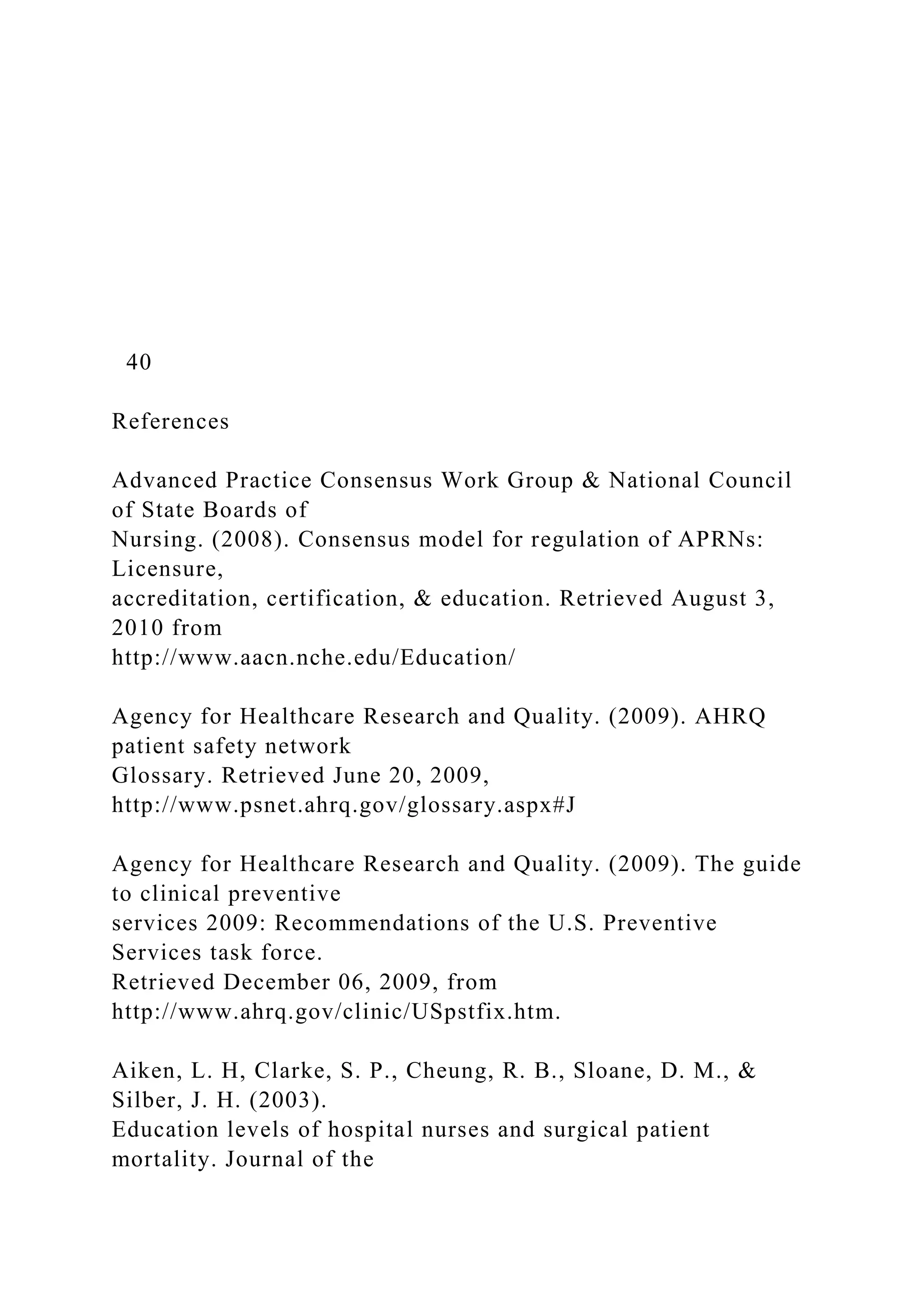 40
References
Advanced Practice Consensus Work Group & National Council
of State Boards of
Nursing. (2008). Consensus model for regulation of APRNs:
Licensure,
accreditation, certification, & education. Retrieved August 3,
2010 from
http://www.aacn.nche.edu/Education/
Agency for Healthcare Research and Quality. (2009). AHRQ
patient safety network
Glossary. Retrieved June 20, 2009,
http://www.psnet.ahrq.gov/glossary.aspx#J
Agency for Healthcare Research and Quality. (2009). The guide
to clinical preventive
services 2009: Recommendations of the U.S. Preventive
Services task force.
Retrieved December 06, 2009, from
http://www.ahrq.gov/clinic/USpstfix.htm.
Aiken, L. H, Clarke, S. P., Cheung, R. B., Sloane, D. M., &
Silber, J. H. (2003).
Education levels of hospital nurses and surgical patient
mortality. Journal of the
 