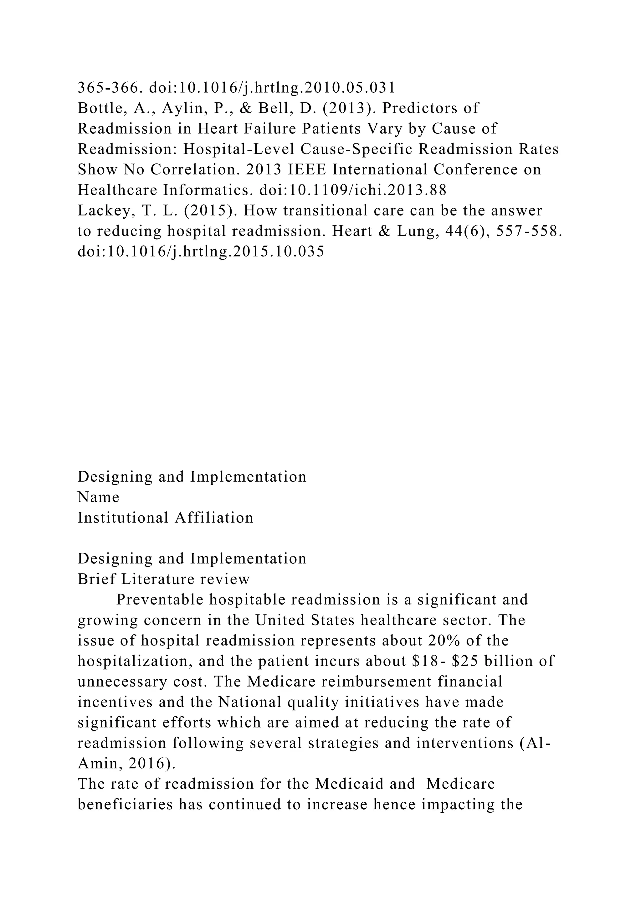 365-366. doi:10.1016/j.hrtlng.2010.05.031
Bottle, A., Aylin, P., & Bell, D. (2013). Predictors of
Readmission in Heart Failure Patients Vary by Cause of
Readmission: Hospital-Level Cause-Specific Readmission Rates
Show No Correlation. 2013 IEEE International Conference on
Healthcare Informatics. doi:10.1109/ichi.2013.88
Lackey, T. L. (2015). How transitional care can be the answer
to reducing hospital readmission. Heart & Lung, 44(6), 557-558.
doi:10.1016/j.hrtlng.2015.10.035
Designing and Implementation
Name
Institutional Affiliation
Designing and Implementation
Brief Literature review
Preventable hospitable readmission is a significant and
growing concern in the United States healthcare sector. The
issue of hospital readmission represents about 20% of the
hospitalization, and the patient incurs about $18- $25 billion of
unnecessary cost. The Medicare reimbursement financial
incentives and the National quality initiatives have made
significant efforts which are aimed at reducing the rate of
readmission following several strategies and interventions (Al-
Amin, 2016).
The rate of readmission for the Medicaid and Medicare
beneficiaries has continued to increase hence impacting the
 