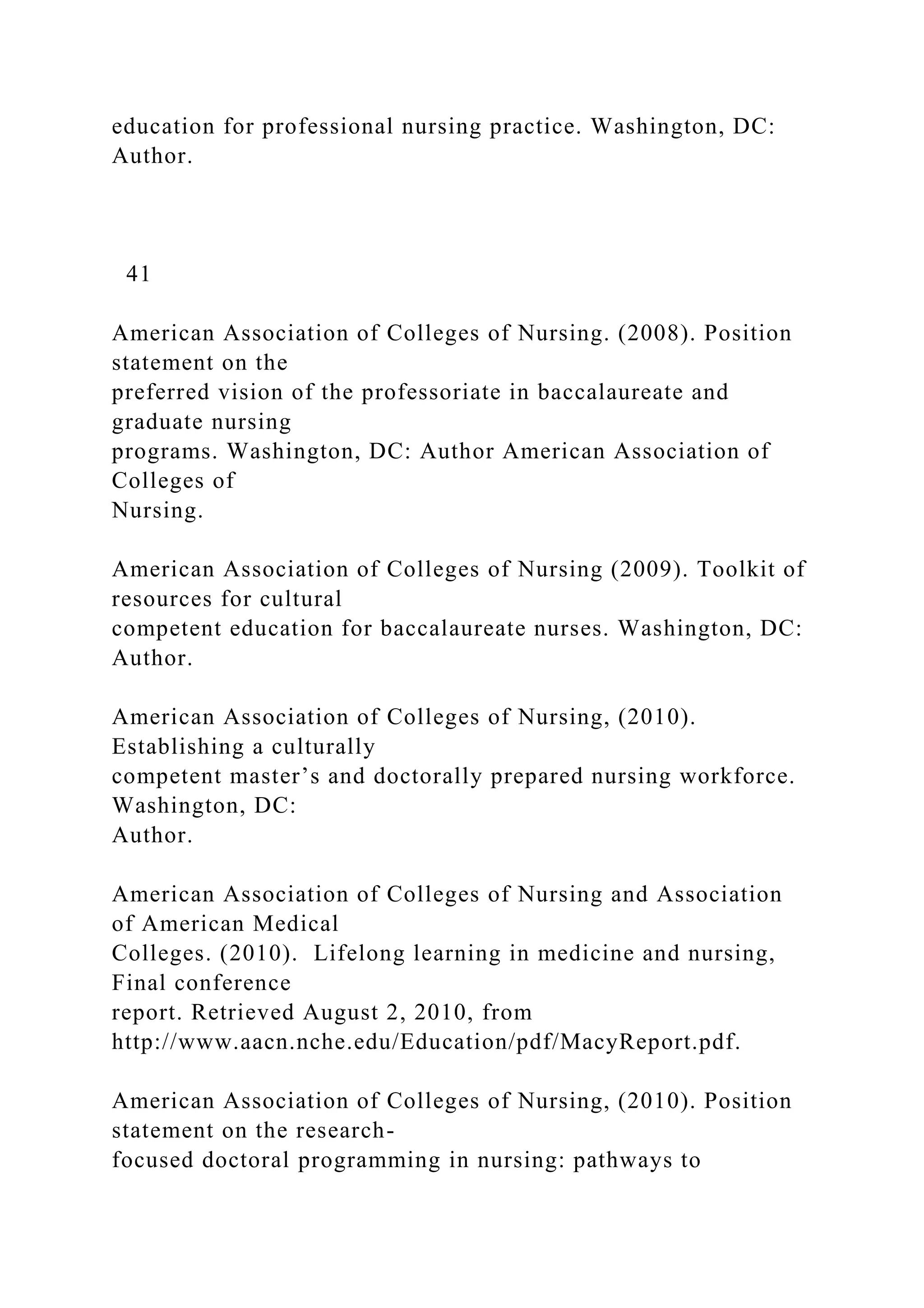 education for professional nursing practice. Washington, DC:
Author.
41
American Association of Colleges of Nursing. (2008). Position
statement on the
preferred vision of the professoriate in baccalaureate and
graduate nursing
programs. Washington, DC: Author American Association of
Colleges of
Nursing.
American Association of Colleges of Nursing (2009). Toolkit of
resources for cultural
competent education for baccalaureate nurses. Washington, DC:
Author.
American Association of Colleges of Nursing, (2010).
Establishing a culturally
competent master’s and doctorally prepared nursing workforce.
Washington, DC:
Author.
American Association of Colleges of Nursing and Association
of American Medical
Colleges. (2010). Lifelong learning in medicine and nursing,
Final conference
report. Retrieved August 2, 2010, from
http://www.aacn.nche.edu/Education/pdf/MacyReport.pdf.
American Association of Colleges of Nursing, (2010). Position
statement on the research-
focused doctoral programming in nursing: pathways to
 