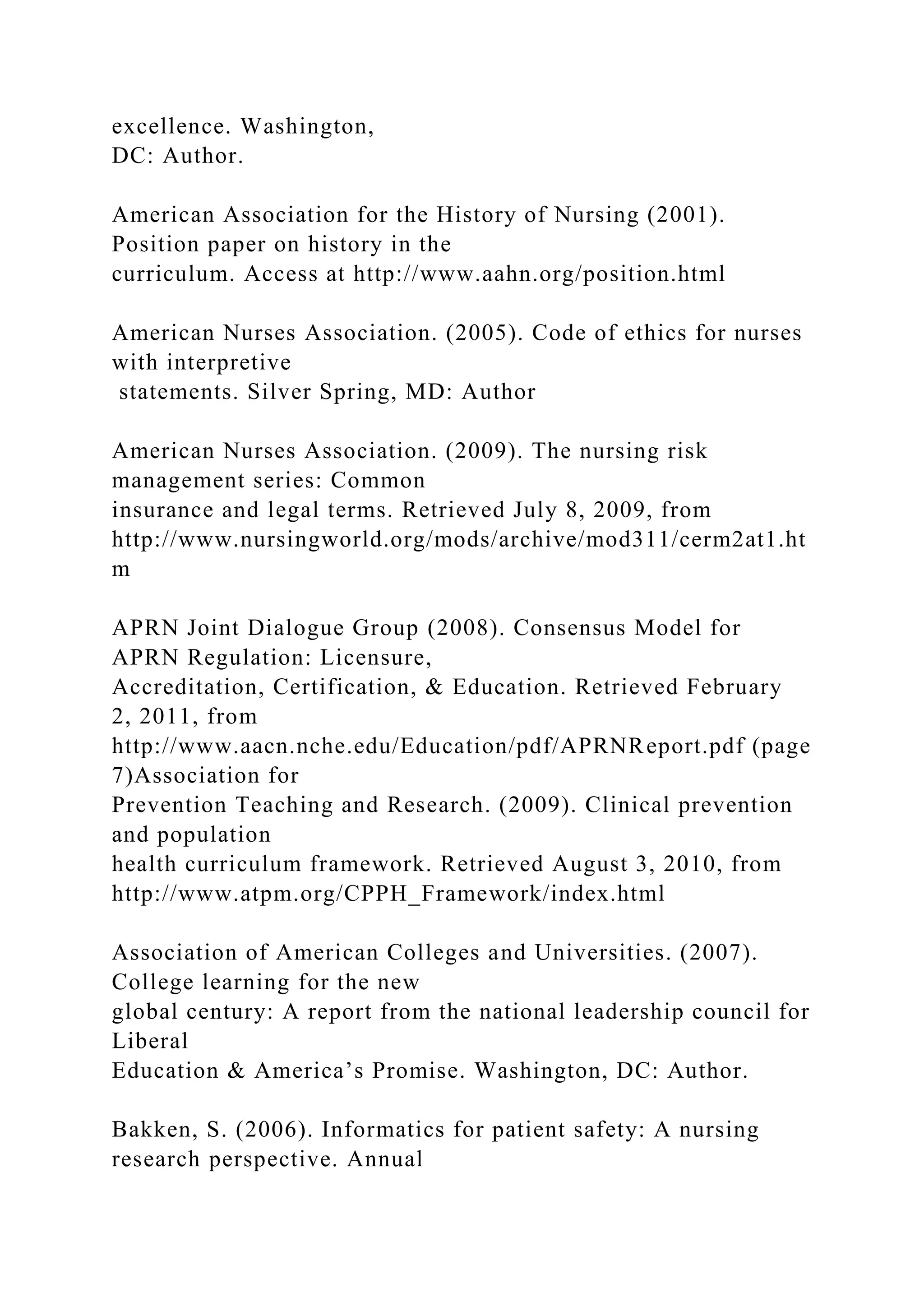 excellence. Washington,
DC: Author.
American Association for the History of Nursing (2001).
Position paper on history in the
curriculum. Access at http://www.aahn.org/position.html
American Nurses Association. (2005). Code of ethics for nurses
with interpretive
statements. Silver Spring, MD: Author
American Nurses Association. (2009). The nursing risk
management series: Common
insurance and legal terms. Retrieved July 8, 2009, from
http://www.nursingworld.org/mods/archive/mod311/cerm2at1.ht
m
APRN Joint Dialogue Group (2008). Consensus Model for
APRN Regulation: Licensure,
Accreditation, Certification, & Education. Retrieved February
2, 2011, from
http://www.aacn.nche.edu/Education/pdf/APRNReport.pdf (page
7)Association for
Prevention Teaching and Research. (2009). Clinical prevention
and population
health curriculum framework. Retrieved August 3, 2010, from
http://www.atpm.org/CPPH_Framework/index.html
Association of American Colleges and Universities. (2007).
College learning for the new
global century: A report from the national leadership council for
Liberal
Education & America’s Promise. Washington, DC: Author.
Bakken, S. (2006). Informatics for patient safety: A nursing
research perspective. Annual
 