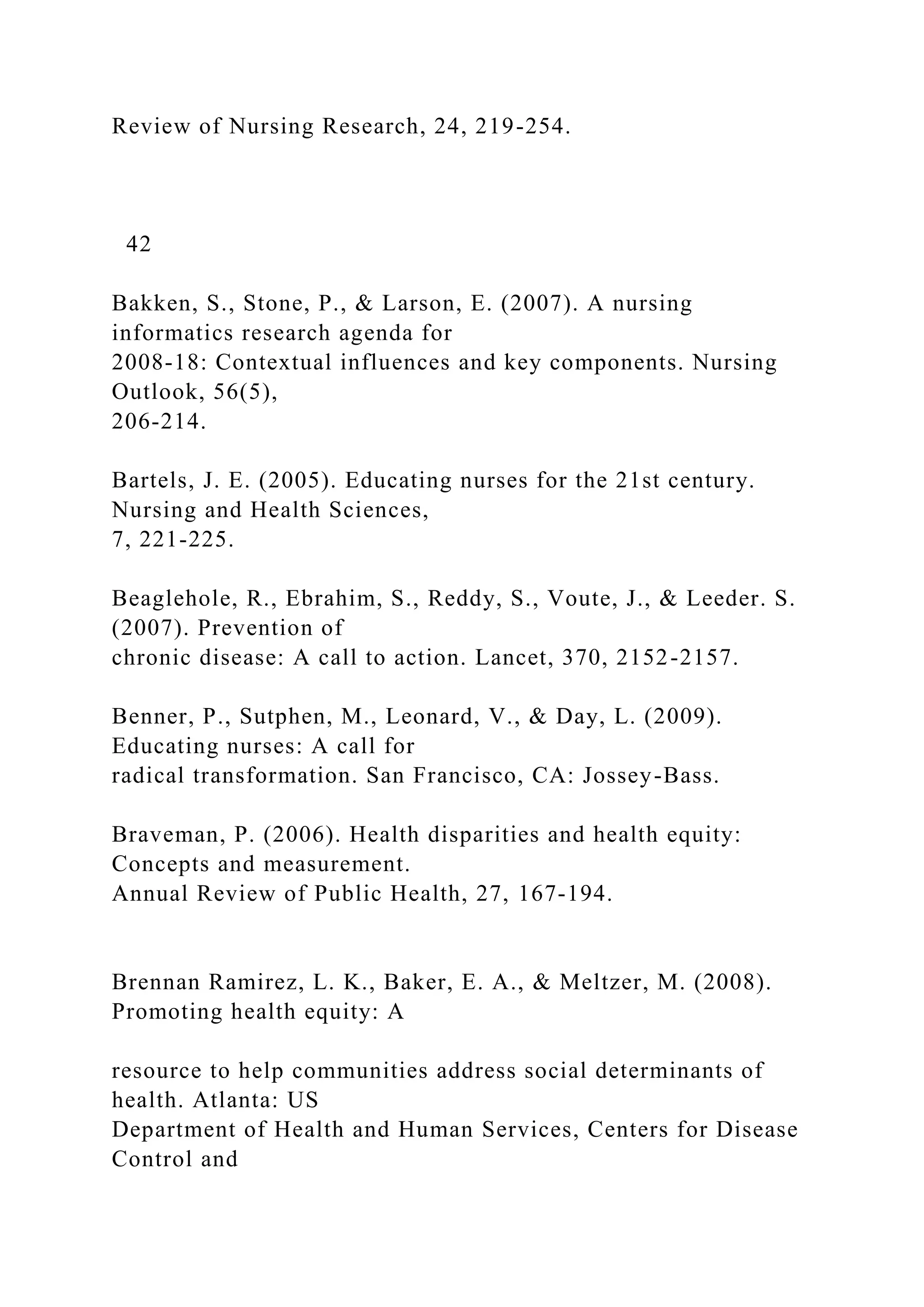 Review of Nursing Research, 24, 219-254.
42
Bakken, S., Stone, P., & Larson, E. (2007). A nursing
informatics research agenda for
2008-18: Contextual influences and key components. Nursing
Outlook, 56(5),
206-214.
Bartels, J. E. (2005). Educating nurses for the 21st century.
Nursing and Health Sciences,
7, 221-225.
Beaglehole, R., Ebrahim, S., Reddy, S., Voute, J., & Leeder. S.
(2007). Prevention of
chronic disease: A call to action. Lancet, 370, 2152-2157.
Benner, P., Sutphen, M., Leonard, V., & Day, L. (2009).
Educating nurses: A call for
radical transformation. San Francisco, CA: Jossey-Bass.
Braveman, P. (2006). Health disparities and health equity:
Concepts and measurement.
Annual Review of Public Health, 27, 167-194.
Brennan Ramirez, L. K., Baker, E. A., & Meltzer, M. (2008).
Promoting health equity: A
resource to help communities address social determinants of
health. Atlanta: US
Department of Health and Human Services, Centers for Disease
Control and
 