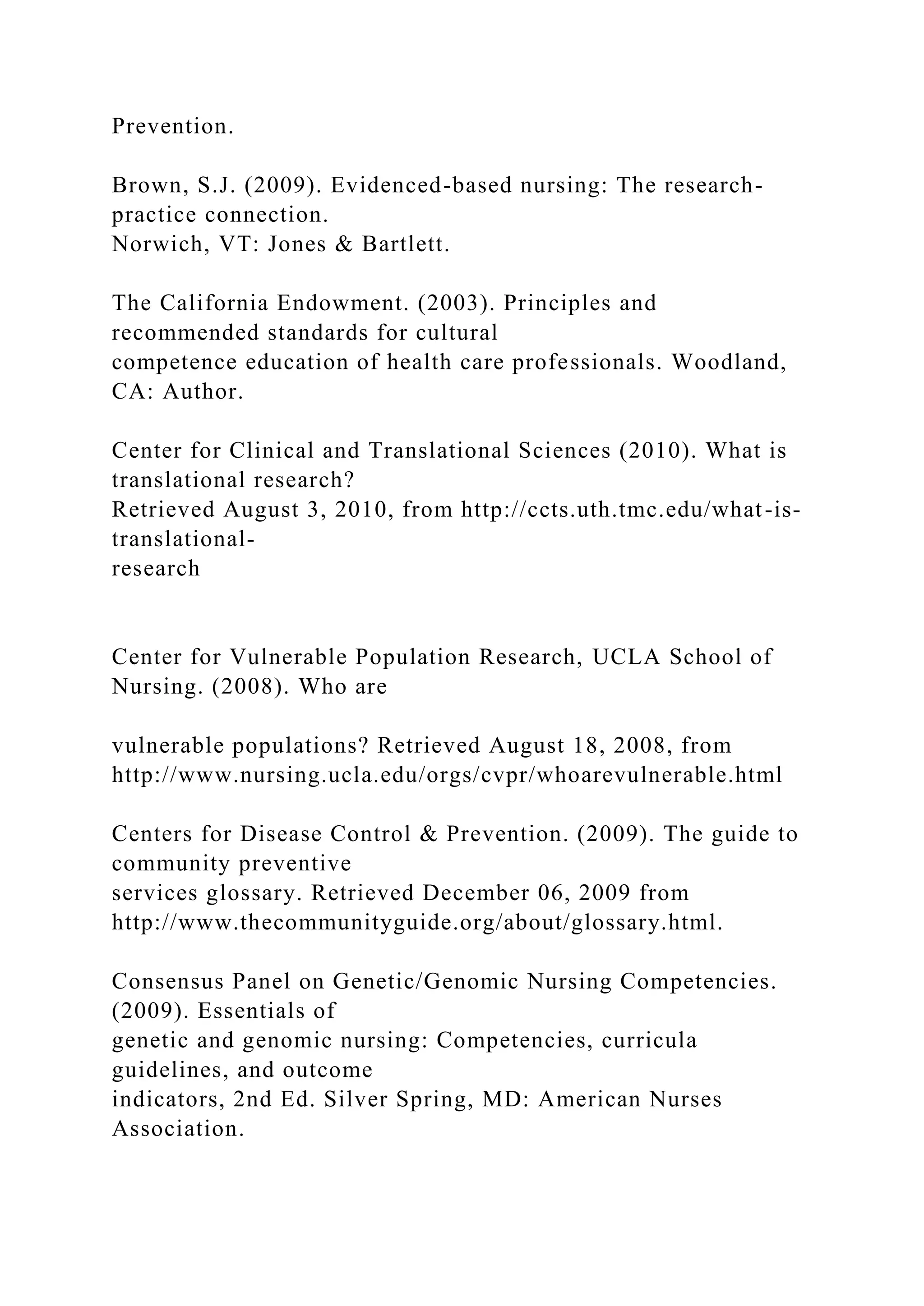 Prevention.
Brown, S.J. (2009). Evidenced-based nursing: The research-
practice connection.
Norwich, VT: Jones & Bartlett.
The California Endowment. (2003). Principles and
recommended standards for cultural
competence education of health care professionals. Woodland,
CA: Author.
Center for Clinical and Translational Sciences (2010). What is
translational research?
Retrieved August 3, 2010, from http://ccts.uth.tmc.edu/what-is-
translational-
research
Center for Vulnerable Population Research, UCLA School of
Nursing. (2008). Who are
vulnerable populations? Retrieved August 18, 2008, from
http://www.nursing.ucla.edu/orgs/cvpr/whoarevulnerable.html
Centers for Disease Control & Prevention. (2009). The guide to
community preventive
services glossary. Retrieved December 06, 2009 from
http://www.thecommunityguide.org/about/glossary.html.
Consensus Panel on Genetic/Genomic Nursing Competencies.
(2009). Essentials of
genetic and genomic nursing: Competencies, curricula
guidelines, and outcome
indicators, 2nd Ed. Silver Spring, MD: American Nurses
Association.
 