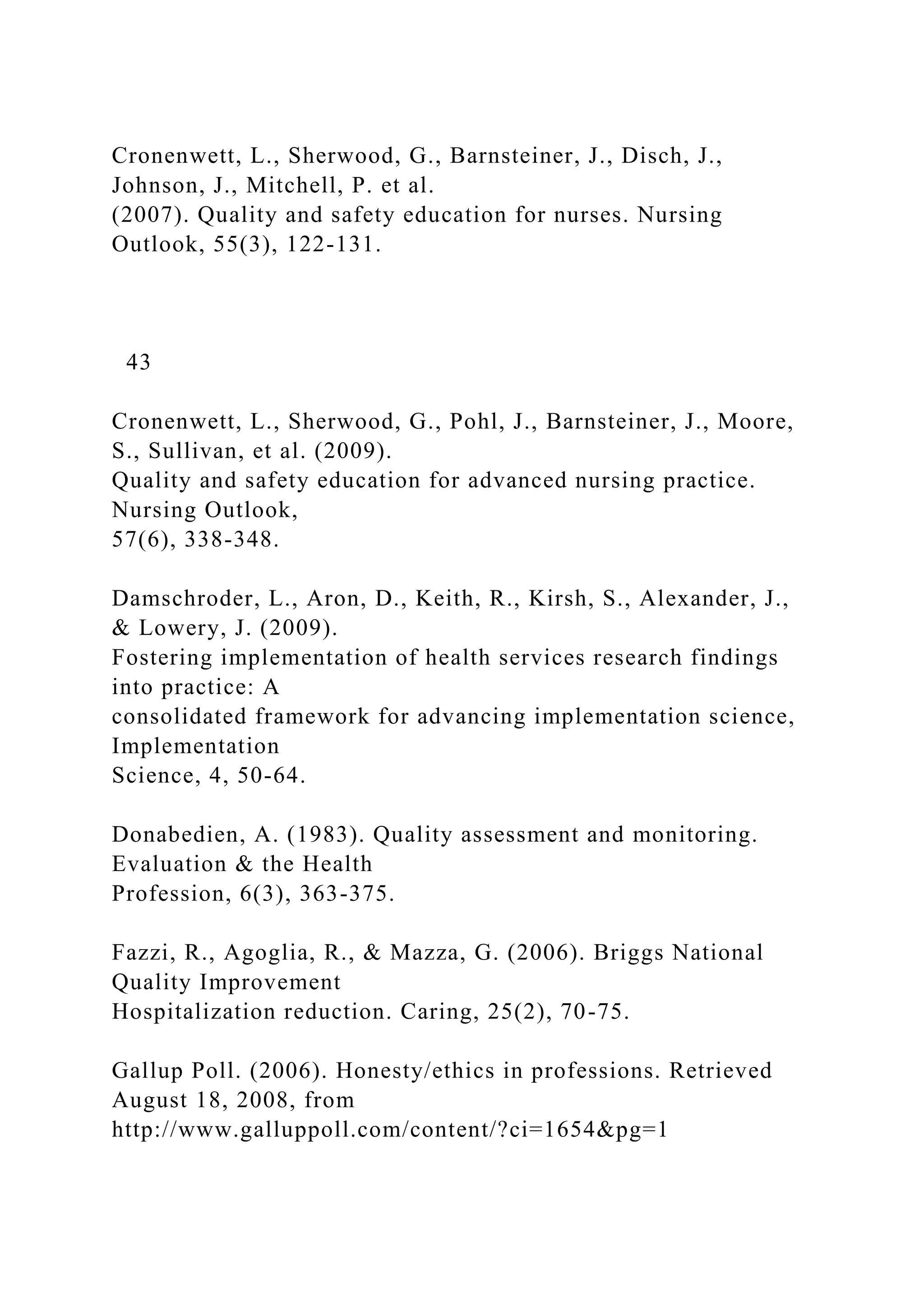 Cronenwett, L., Sherwood, G., Barnsteiner, J., Disch, J.,
Johnson, J., Mitchell, P. et al.
(2007). Quality and safety education for nurses. Nursing
Outlook, 55(3), 122-131.
43
Cronenwett, L., Sherwood, G., Pohl, J., Barnsteiner, J., Moore,
S., Sullivan, et al. (2009).
Quality and safety education for advanced nursing practice.
Nursing Outlook,
57(6), 338-348.
Damschroder, L., Aron, D., Keith, R., Kirsh, S., Alexander, J.,
& Lowery, J. (2009).
Fostering implementation of health services research findings
into practice: A
consolidated framework for advancing implementation science,
Implementation
Science, 4, 50-64.
Donabedien, A. (1983). Quality assessment and monitoring.
Evaluation & the Health
Profession, 6(3), 363-375.
Fazzi, R., Agoglia, R., & Mazza, G. (2006). Briggs National
Quality Improvement
Hospitalization reduction. Caring, 25(2), 70-75.
Gallup Poll. (2006). Honesty/ethics in professions. Retrieved
August 18, 2008, from
http://www.galluppoll.com/content/?ci=1654&pg=1
 