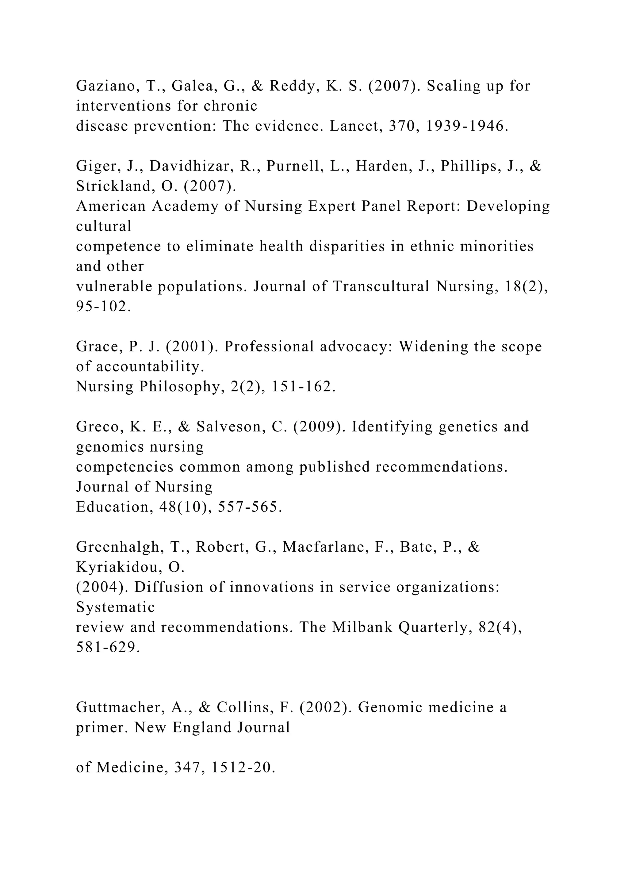 Gaziano, T., Galea, G., & Reddy, K. S. (2007). Scaling up for
interventions for chronic
disease prevention: The evidence. Lancet, 370, 1939-1946.
Giger, J., Davidhizar, R., Purnell, L., Harden, J., Phillips, J., &
Strickland, O. (2007).
American Academy of Nursing Expert Panel Report: Developing
cultural
competence to eliminate health disparities in ethnic minorities
and other
vulnerable populations. Journal of Transcultural Nursing, 18(2),
95-102.
Grace, P. J. (2001). Professional advocacy: Widening the scope
of accountability.
Nursing Philosophy, 2(2), 151-162.
Greco, K. E., & Salveson, C. (2009). Identifying genetics and
genomics nursing
competencies common among published recommendations.
Journal of Nursing
Education, 48(10), 557-565.
Greenhalgh, T., Robert, G., Macfarlane, F., Bate, P., &
Kyriakidou, O.
(2004). Diffusion of innovations in service organizations:
Systematic
review and recommendations. The Milbank Quarterly, 82(4),
581-629.
Guttmacher, A., & Collins, F. (2002). Genomic medicine a
primer. New England Journal
of Medicine, 347, 1512-20.
 