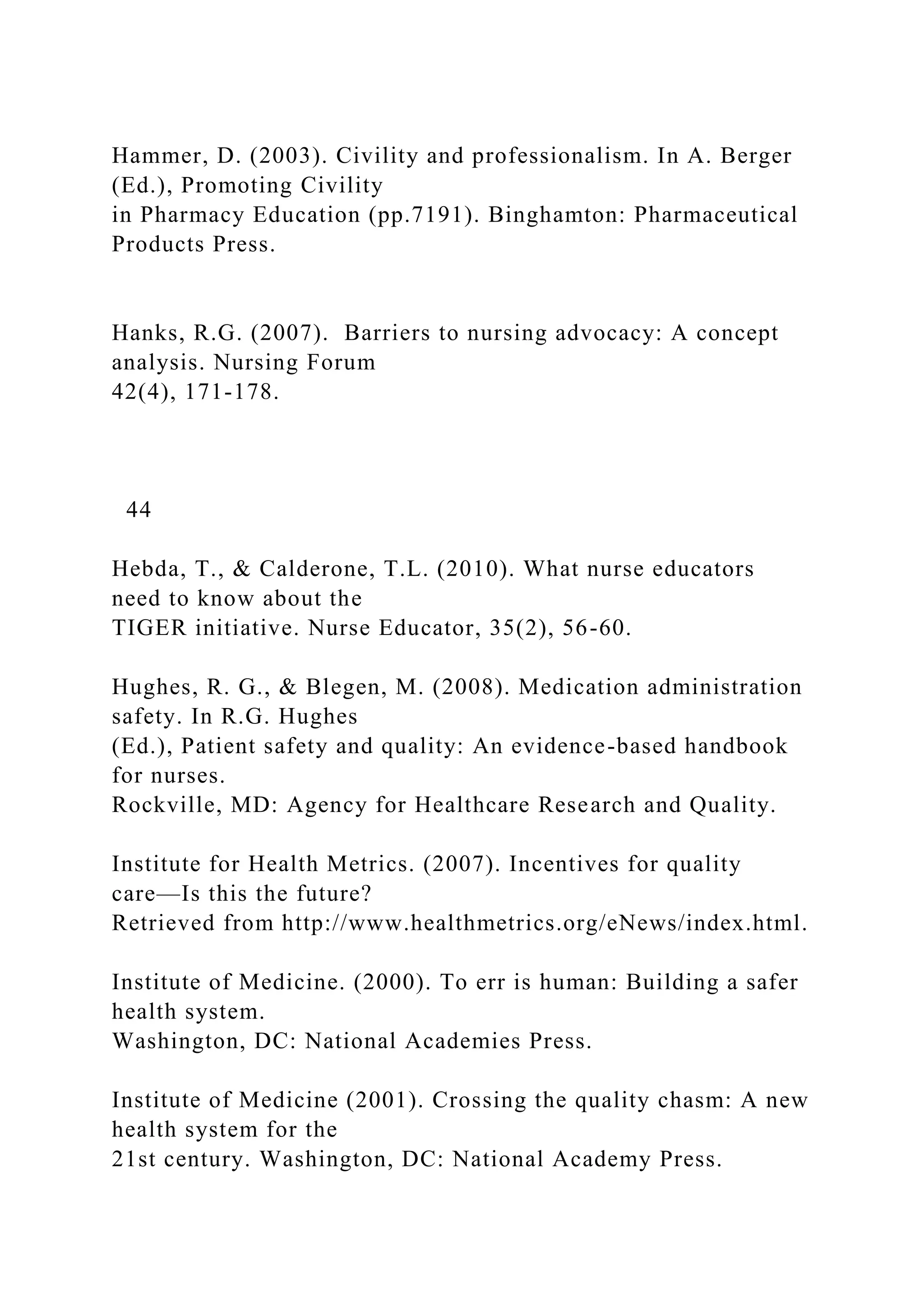 Hammer, D. (2003). Civility and professionalism. In A. Berger
(Ed.), Promoting Civility
in Pharmacy Education (pp.7191). Binghamton: Pharmaceutical
Products Press.
Hanks, R.G. (2007). Barriers to nursing advocacy: A concept
analysis. Nursing Forum
42(4), 171-178.
44
Hebda, T., & Calderone, T.L. (2010). What nurse educators
need to know about the
TIGER initiative. Nurse Educator, 35(2), 56-60.
Hughes, R. G., & Blegen, M. (2008). Medication administration
safety. In R.G. Hughes
(Ed.), Patient safety and quality: An evidence-based handbook
for nurses.
Rockville, MD: Agency for Healthcare Research and Quality.
Institute for Health Metrics. (2007). Incentives for quality
care—Is this the future?
Retrieved from http://www.healthmetrics.org/eNews/index.html.
Institute of Medicine. (2000). To err is human: Building a safer
health system.
Washington, DC: National Academies Press.
Institute of Medicine (2001). Crossing the quality chasm: A new
health system for the
21st century. Washington, DC: National Academy Press.
 