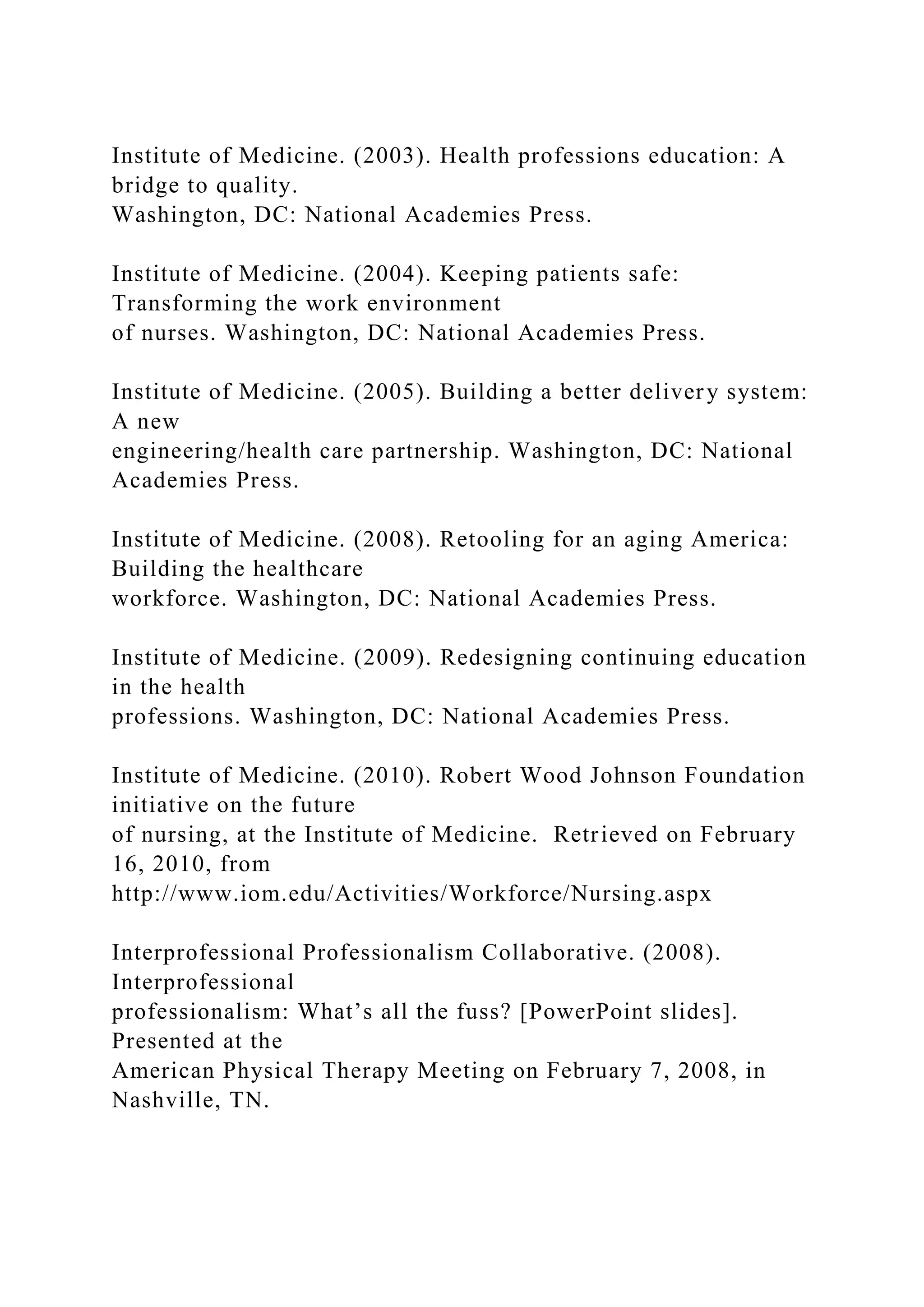 Institute of Medicine. (2003). Health professions education: A
bridge to quality.
Washington, DC: National Academies Press.
Institute of Medicine. (2004). Keeping patients safe:
Transforming the work environment
of nurses. Washington, DC: National Academies Press.
Institute of Medicine. (2005). Building a better delivery system:
A new
engineering/health care partnership. Washington, DC: National
Academies Press.
Institute of Medicine. (2008). Retooling for an aging America:
Building the healthcare
workforce. Washington, DC: National Academies Press.
Institute of Medicine. (2009). Redesigning continuing education
in the health
professions. Washington, DC: National Academies Press.
Institute of Medicine. (2010). Robert Wood Johnson Foundation
initiative on the future
of nursing, at the Institute of Medicine. Retrieved on February
16, 2010, from
http://www.iom.edu/Activities/Workforce/Nursing.aspx
Interprofessional Professionalism Collaborative. (2008).
Interprofessional
professionalism: What’s all the fuss? [PowerPoint slides].
Presented at the
American Physical Therapy Meeting on February 7, 2008, in
Nashville, TN.
 