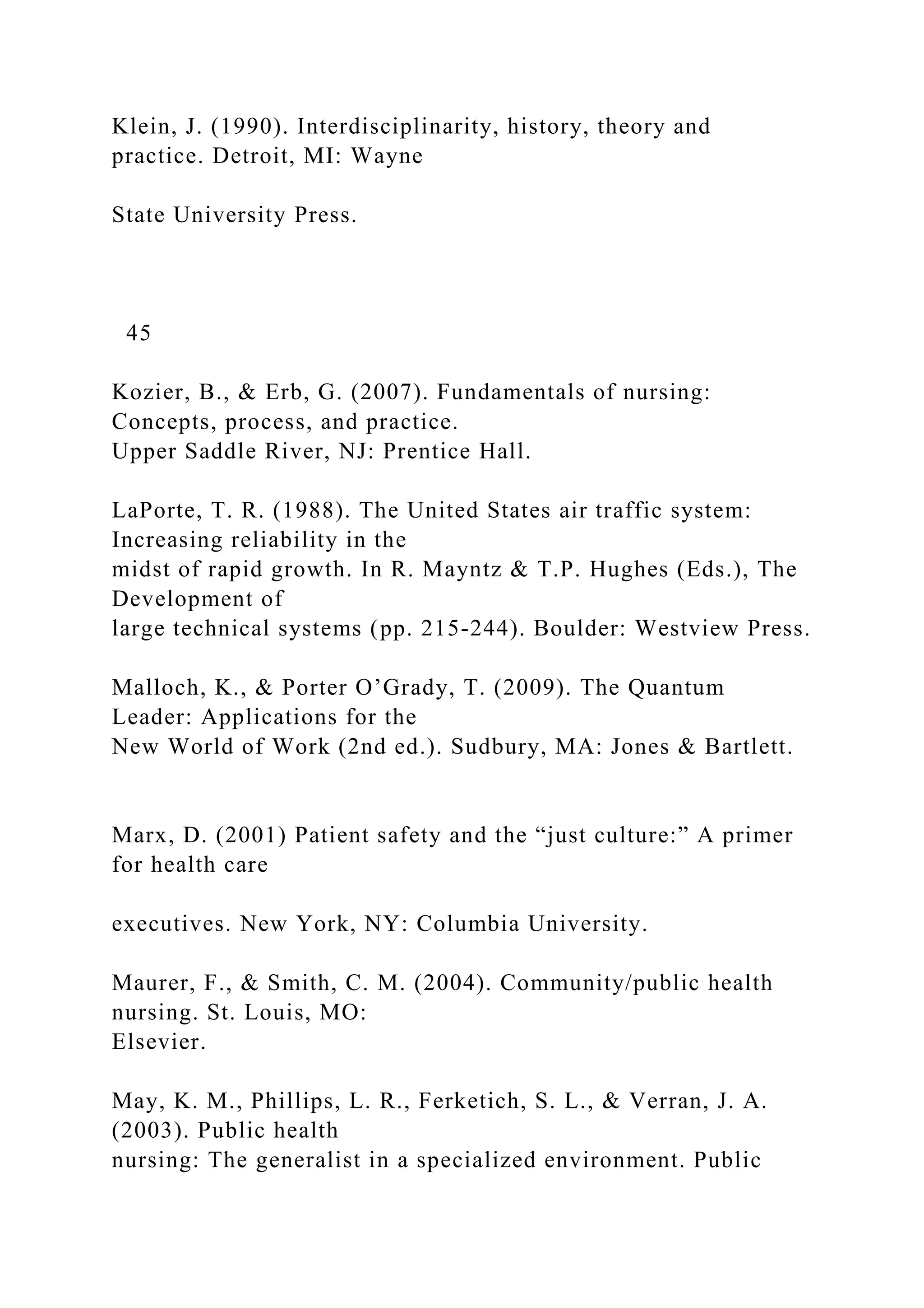 Klein, J. (1990). Interdisciplinarity, history, theory and
practice. Detroit, MI: Wayne
State University Press.
45
Kozier, B., & Erb, G. (2007). Fundamentals of nursing:
Concepts, process, and practice.
Upper Saddle River, NJ: Prentice Hall.
LaPorte, T. R. (1988). The United States air traffic system:
Increasing reliability in the
midst of rapid growth. In R. Mayntz & T.P. Hughes (Eds.), The
Development of
large technical systems (pp. 215-244). Boulder: Westview Press.
Malloch, K., & Porter O’Grady, T. (2009). The Quantum
Leader: Applications for the
New World of Work (2nd ed.). Sudbury, MA: Jones & Bartlett.
Marx, D. (2001) Patient safety and the “just culture:” A primer
for health care
executives. New York, NY: Columbia University.
Maurer, F., & Smith, C. M. (2004). Community/public health
nursing. St. Louis, MO:
Elsevier.
May, K. M., Phillips, L. R., Ferketich, S. L., & Verran, J. A.
(2003). Public health
nursing: The generalist in a specialized environment. Public
 