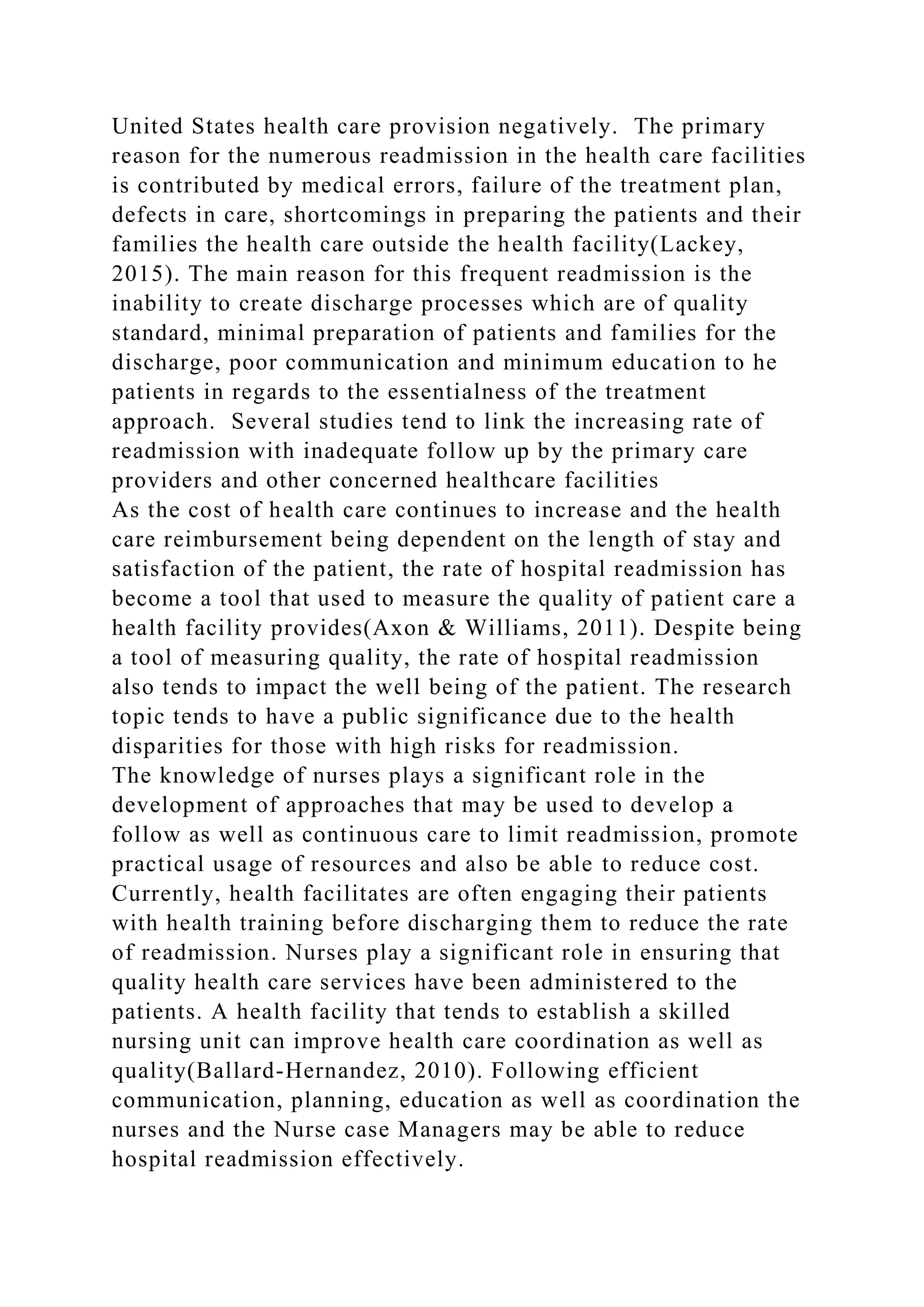 United States health care provision negatively. The primary
reason for the numerous readmission in the health care facilities
is contributed by medical errors, failure of the treatment plan,
defects in care, shortcomings in preparing the patients and their
families the health care outside the health facility(Lackey,
2015). The main reason for this frequent readmission is the
inability to create discharge processes which are of quality
standard, minimal preparation of patients and families for the
discharge, poor communication and minimum education to he
patients in regards to the essentialness of the treatment
approach. Several studies tend to link the increasing rate of
readmission with inadequate follow up by the primary care
providers and other concerned healthcare facilities
As the cost of health care continues to increase and the health
care reimbursement being dependent on the length of stay and
satisfaction of the patient, the rate of hospital readmission has
become a tool that used to measure the quality of patient care a
health facility provides(Axon & Williams, 2011). Despite being
a tool of measuring quality, the rate of hospital readmission
also tends to impact the well being of the patient. The research
topic tends to have a public significance due to the health
disparities for those with high risks for readmission.
The knowledge of nurses plays a significant role in the
development of approaches that may be used to develop a
follow as well as continuous care to limit readmission, promote
practical usage of resources and also be able to reduce cost.
Currently, health facilitates are often engaging their patients
with health training before discharging them to reduce the rate
of readmission. Nurses play a significant role in ensuring that
quality health care services have been administered to the
patients. A health facility that tends to establish a skilled
nursing unit can improve health care coordination as well as
quality(Ballard-Hernandez, 2010). Following efficient
communication, planning, education as well as coordination the
nurses and the Nurse case Managers may be able to reduce
hospital readmission effectively.
 