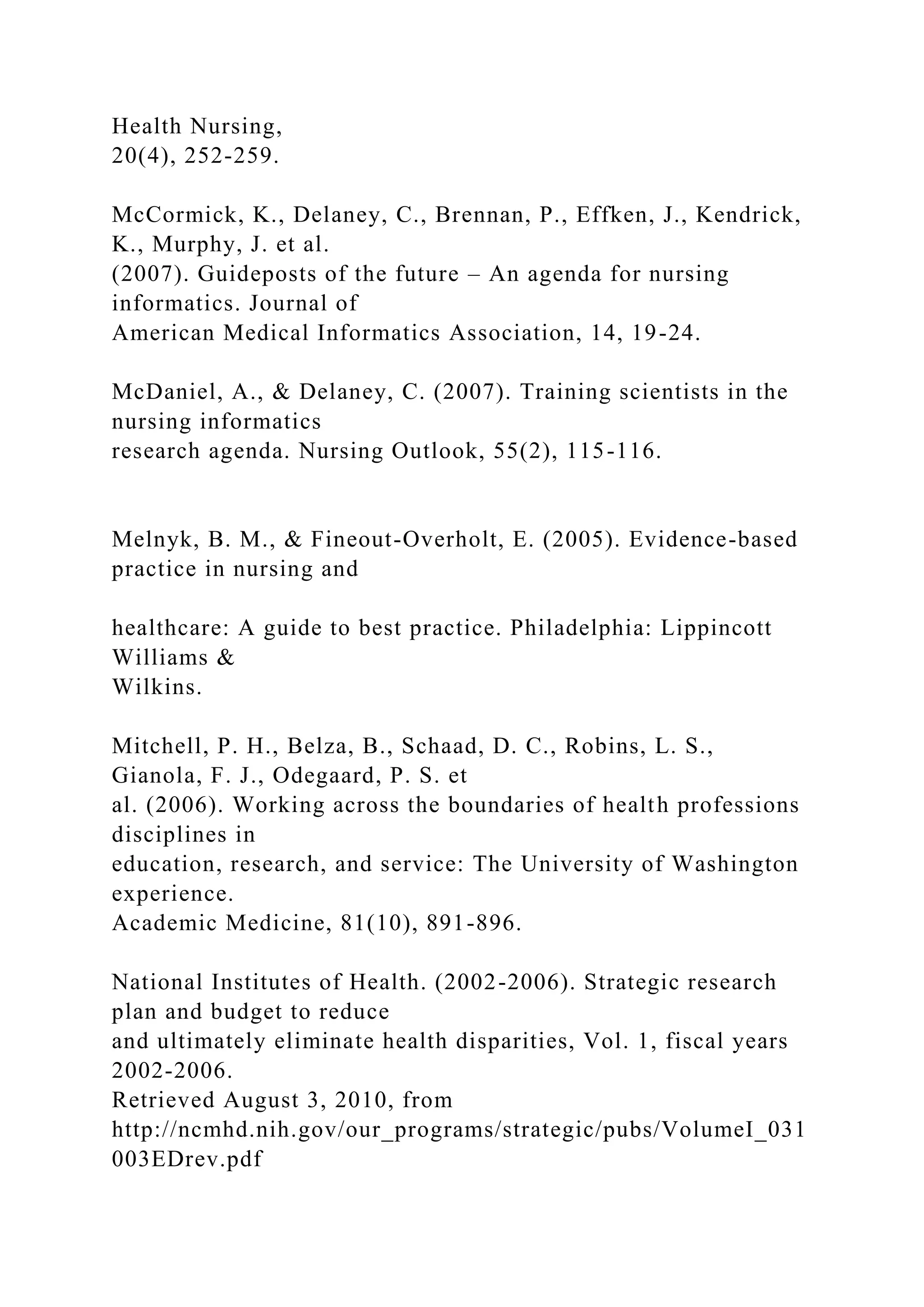 Health Nursing,
20(4), 252-259.
McCormick, K., Delaney, C., Brennan, P., Effken, J., Kendrick,
K., Murphy, J. et al.
(2007). Guideposts of the future – An agenda for nursing
informatics. Journal of
American Medical Informatics Association, 14, 19-24.
McDaniel, A., & Delaney, C. (2007). Training scientists in the
nursing informatics
research agenda. Nursing Outlook, 55(2), 115-116.
Melnyk, B. M., & Fineout-Overholt, E. (2005). Evidence-based
practice in nursing and
healthcare: A guide to best practice. Philadelphia: Lippincott
Williams &
Wilkins.
Mitchell, P. H., Belza, B., Schaad, D. C., Robins, L. S.,
Gianola, F. J., Odegaard, P. S. et
al. (2006). Working across the boundaries of health professions
disciplines in
education, research, and service: The University of Washington
experience.
Academic Medicine, 81(10), 891-896.
National Institutes of Health. (2002-2006). Strategic research
plan and budget to reduce
and ultimately eliminate health disparities, Vol. 1, fiscal years
2002-2006.
Retrieved August 3, 2010, from
http://ncmhd.nih.gov/our_programs/strategic/pubs/VolumeI_031
003EDrev.pdf
 