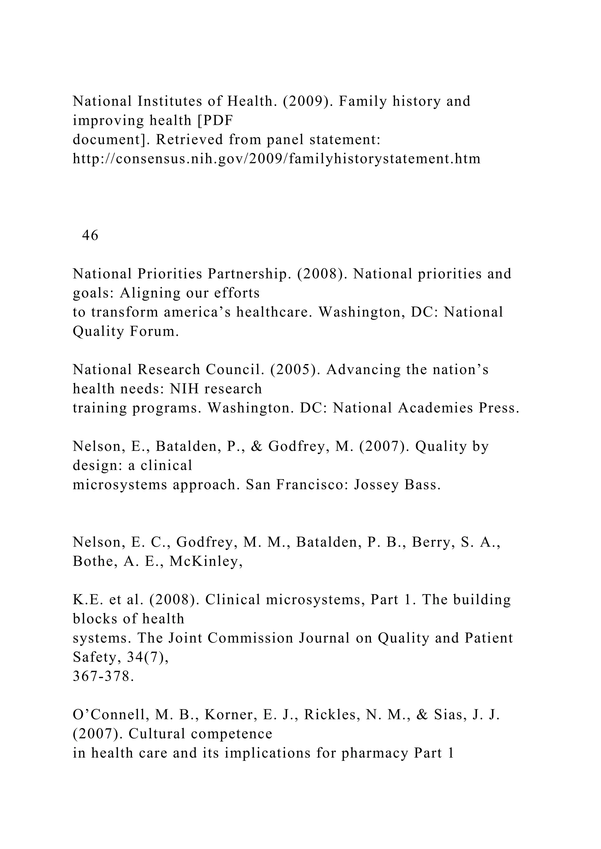 National Institutes of Health. (2009). Family history and
improving health [PDF
document]. Retrieved from panel statement:
http://consensus.nih.gov/2009/familyhistorystatement.htm
46
National Priorities Partnership. (2008). National priorities and
goals: Aligning our efforts
to transform america’s healthcare. Washington, DC: National
Quality Forum.
National Research Council. (2005). Advancing the nation’s
health needs: NIH research
training programs. Washington. DC: National Academies Press.
Nelson, E., Batalden, P., & Godfrey, M. (2007). Quality by
design: a clinical
microsystems approach. San Francisco: Jossey Bass.
Nelson, E. C., Godfrey, M. M., Batalden, P. B., Berry, S. A.,
Bothe, A. E., McKinley,
K.E. et al. (2008). Clinical microsystems, Part 1. The building
blocks of health
systems. The Joint Commission Journal on Quality and Patient
Safety, 34(7),
367-378.
O’Connell, M. B., Korner, E. J., Rickles, N. M., & Sias, J. J.
(2007). Cultural competence
in health care and its implications for pharmacy Part 1
 