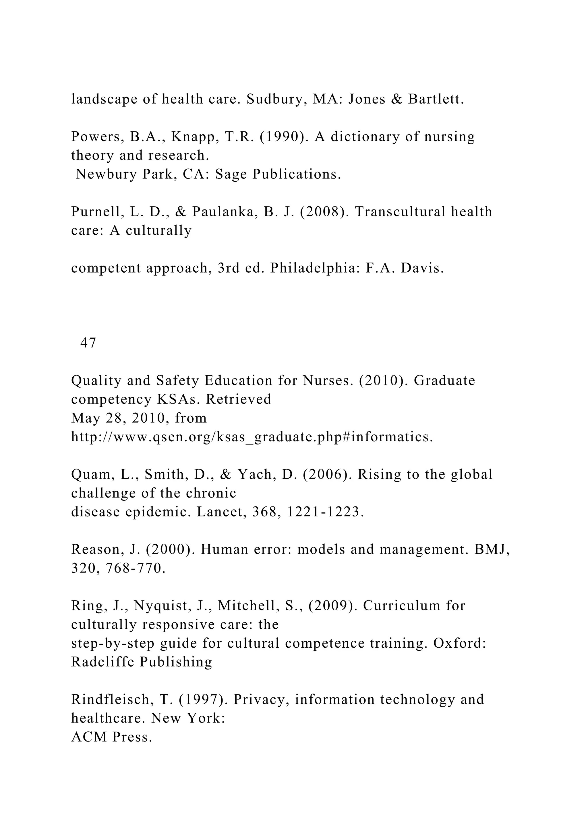 landscape of health care. Sudbury, MA: Jones & Bartlett.
Powers, B.A., Knapp, T.R. (1990). A dictionary of nursing
theory and research.
Newbury Park, CA: Sage Publications.
Purnell, L. D., & Paulanka, B. J. (2008). Transcultural health
care: A culturally
competent approach, 3rd ed. Philadelphia: F.A. Davis.
47
Quality and Safety Education for Nurses. (2010). Graduate
competency KSAs. Retrieved
May 28, 2010, from
http://www.qsen.org/ksas_graduate.php#informatics.
Quam, L., Smith, D., & Yach, D. (2006). Rising to the global
challenge of the chronic
disease epidemic. Lancet, 368, 1221-1223.
Reason, J. (2000). Human error: models and management. BMJ,
320, 768-770.
Ring, J., Nyquist, J., Mitchell, S., (2009). Curriculum for
culturally responsive care: the
step-by-step guide for cultural competence training. Oxford:
Radcliffe Publishing
Rindfleisch, T. (1997). Privacy, information technology and
healthcare. New York:
ACM Press.
 