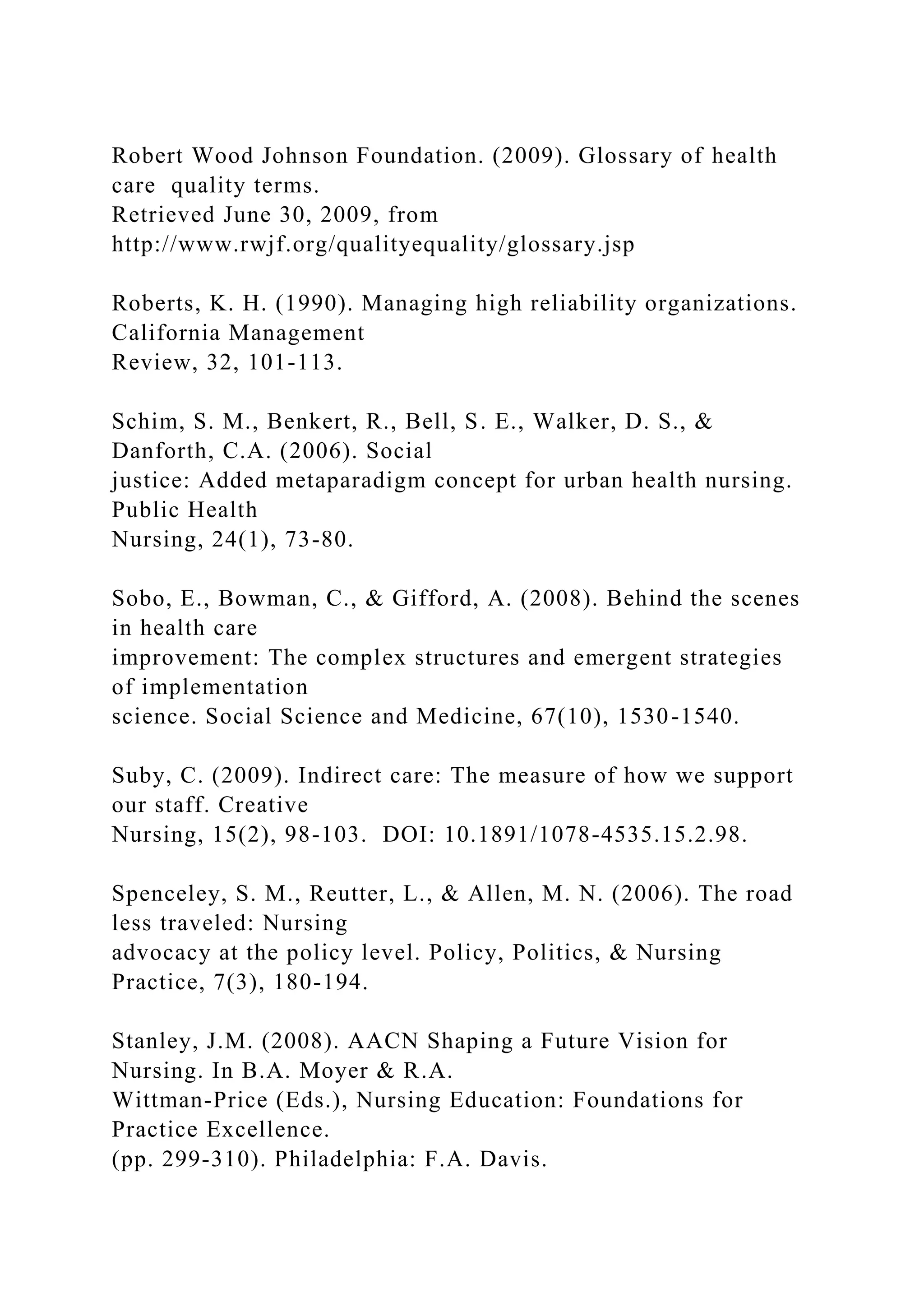 Robert Wood Johnson Foundation. (2009). Glossary of health
care quality terms.
Retrieved June 30, 2009, from
http://www.rwjf.org/qualityequality/glossary.jsp
Roberts, K. H. (1990). Managing high reliability organizations.
California Management
Review, 32, 101-113.
Schim, S. M., Benkert, R., Bell, S. E., Walker, D. S., &
Danforth, C.A. (2006). Social
justice: Added metaparadigm concept for urban health nursing.
Public Health
Nursing, 24(1), 73-80.
Sobo, E., Bowman, C., & Gifford, A. (2008). Behind the scenes
in health care
improvement: The complex structures and emergent strategies
of implementation
science. Social Science and Medicine, 67(10), 1530-1540.
Suby, C. (2009). Indirect care: The measure of how we support
our staff. Creative
Nursing, 15(2), 98-103. DOI: 10.1891/1078-4535.15.2.98.
Spenceley, S. M., Reutter, L., & Allen, M. N. (2006). The road
less traveled: Nursing
advocacy at the policy level. Policy, Politics, & Nursing
Practice, 7(3), 180-194.
Stanley, J.M. (2008). AACN Shaping a Future Vision for
Nursing. In B.A. Moyer & R.A.
Wittman-Price (Eds.), Nursing Education: Foundations for
Practice Excellence.
(pp. 299-310). Philadelphia: F.A. Davis.
 