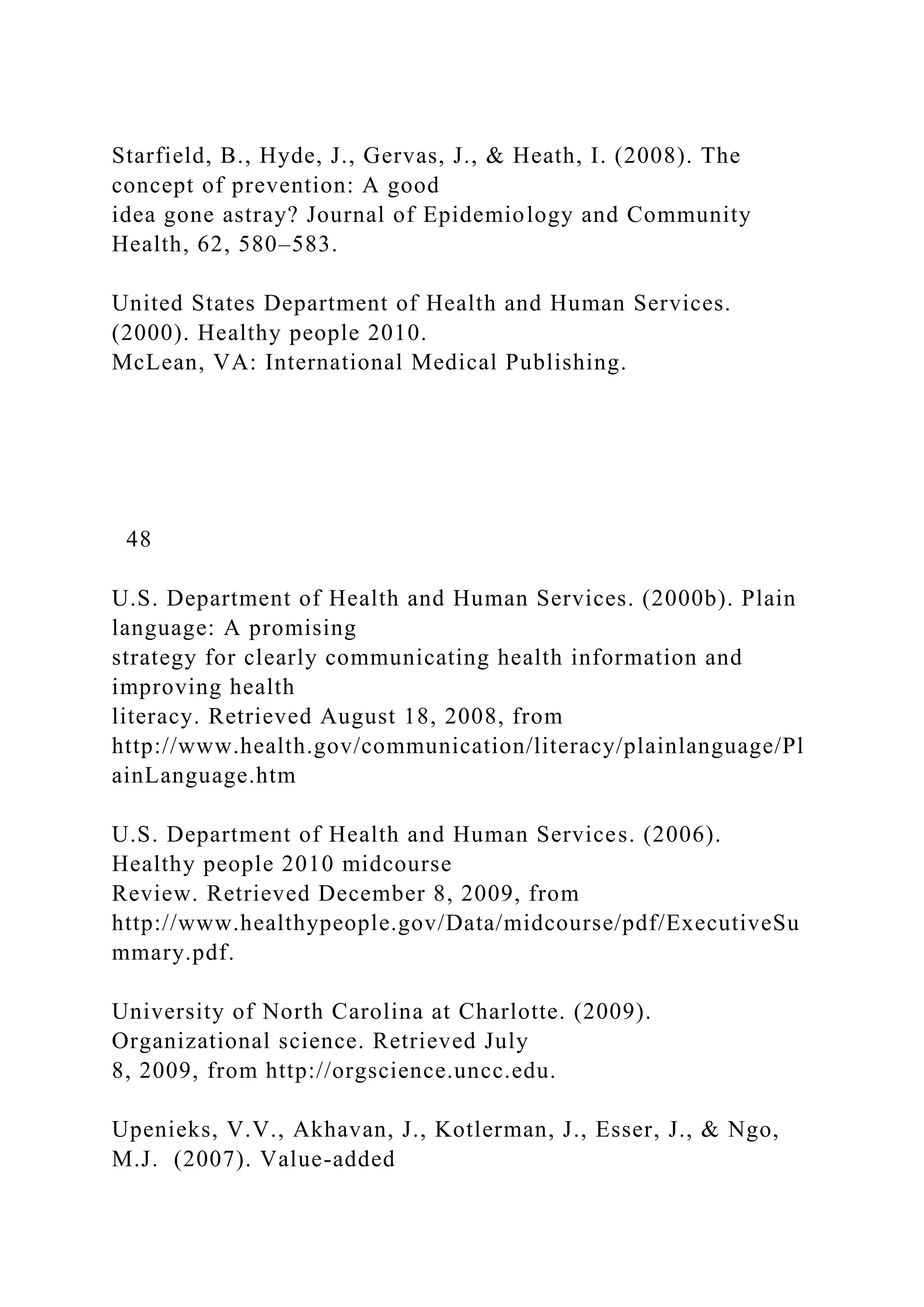 Starfield, B., Hyde, J., Gervas, J., & Heath, I. (2008). The
concept of prevention: A good
idea gone astray? Journal of Epidemiology and Community
Health, 62, 580–583.
United States Department of Health and Human Services.
(2000). Healthy people 2010.
McLean, VA: International Medical Publishing.
48
U.S. Department of Health and Human Services. (2000b). Plain
language: A promising
strategy for clearly communicating health information and
improving health
literacy. Retrieved August 18, 2008, from
http://www.health.gov/communication/literacy/plainlanguage/Pl
ainLanguage.htm
U.S. Department of Health and Human Services. (2006).
Healthy people 2010 midcourse
Review. Retrieved December 8, 2009, from
http://www.healthypeople.gov/Data/midcourse/pdf/ExecutiveSu
mmary.pdf.
University of North Carolina at Charlotte. (2009).
Organizational science. Retrieved July
8, 2009, from http://orgscience.uncc.edu.
Upenieks, V.V., Akhavan, J., Kotlerman, J., Esser, J., & Ngo,
M.J. (2007). Value-added
 