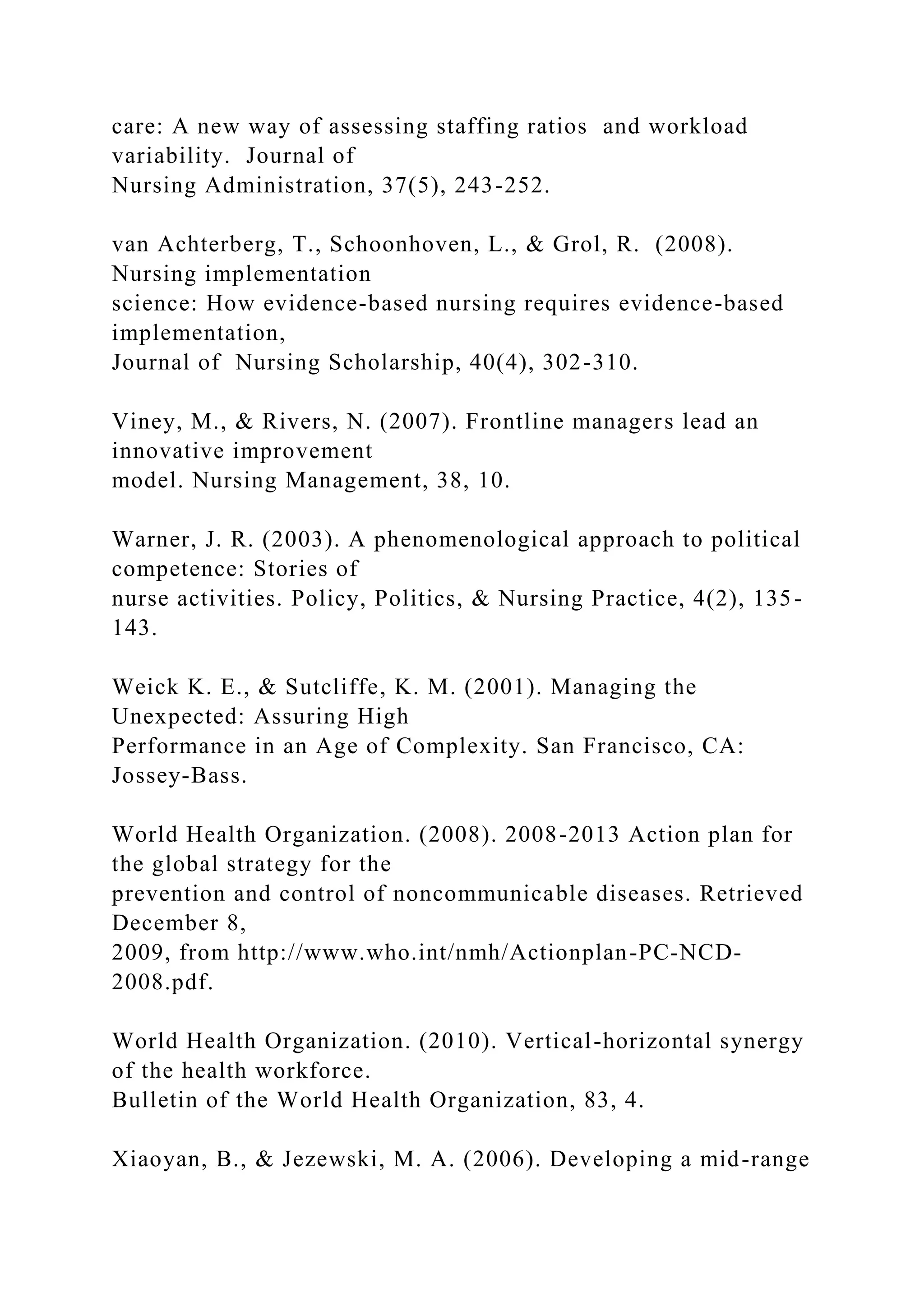 care: A new way of assessing staffing ratios and workload
variability. Journal of
Nursing Administration, 37(5), 243-252.
van Achterberg, T., Schoonhoven, L., & Grol, R. (2008).
Nursing implementation
science: How evidence-based nursing requires evidence-based
implementation,
Journal of Nursing Scholarship, 40(4), 302-310.
Viney, M., & Rivers, N. (2007). Frontline managers lead an
innovative improvement
model. Nursing Management, 38, 10.
Warner, J. R. (2003). A phenomenological approach to political
competence: Stories of
nurse activities. Policy, Politics, & Nursing Practice, 4(2), 135-
143.
Weick K. E., & Sutcliffe, K. M. (2001). Managing the
Unexpected: Assuring High
Performance in an Age of Complexity. San Francisco, CA:
Jossey-Bass.
World Health Organization. (2008). 2008-2013 Action plan for
the global strategy for the
prevention and control of noncommunicable diseases. Retrieved
December 8,
2009, from http://www.who.int/nmh/Actionplan-PC-NCD-
2008.pdf.
World Health Organization. (2010). Vertical-horizontal synergy
of the health workforce.
Bulletin of the World Health Organization, 83, 4.
Xiaoyan, B., & Jezewski, M. A. (2006). Developing a mid-range
 