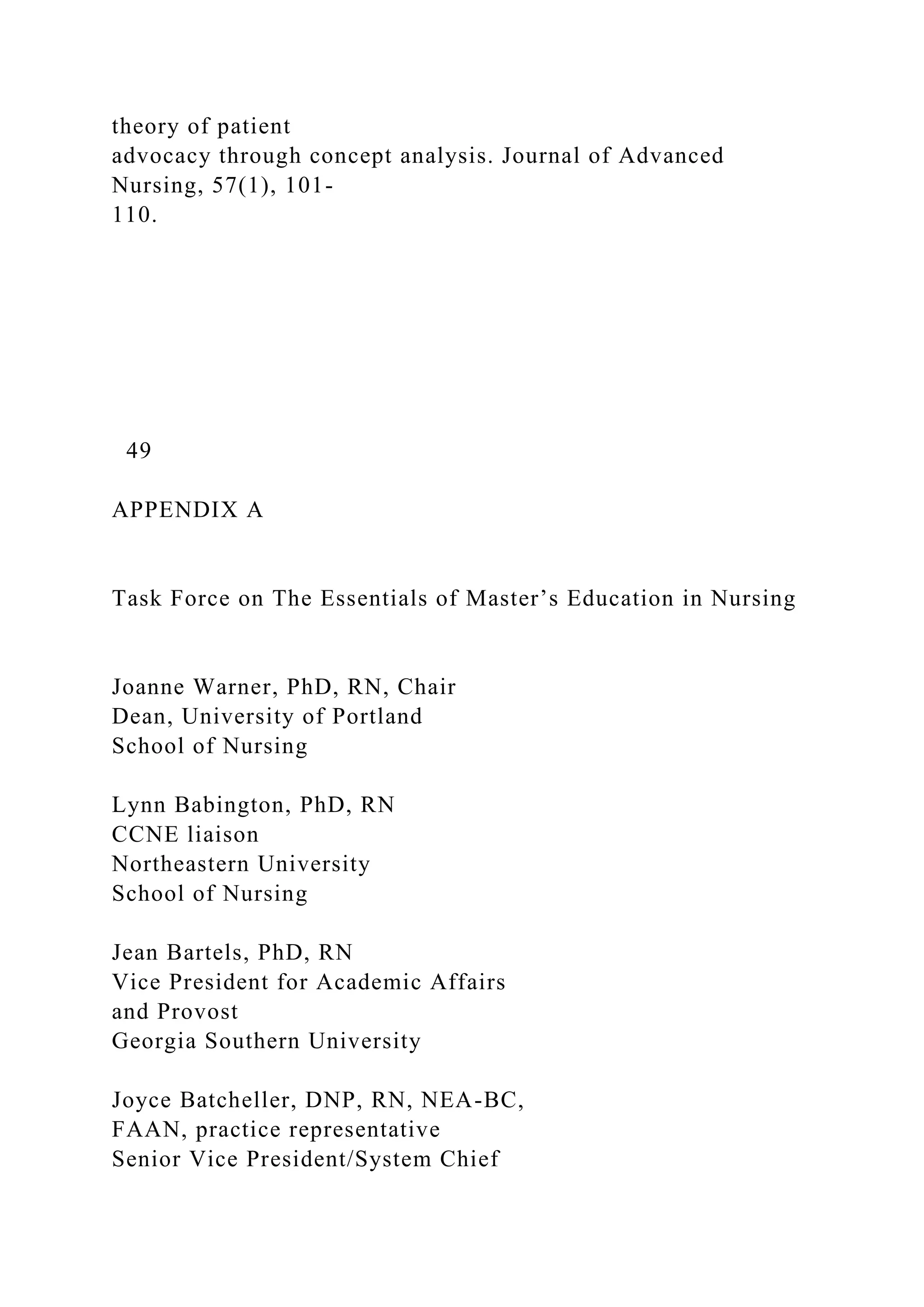 theory of patient
advocacy through concept analysis. Journal of Advanced
Nursing, 57(1), 101-
110.
49
APPENDIX A
Task Force on The Essentials of Master’s Education in Nursing
Joanne Warner, PhD, RN, Chair
Dean, University of Portland
School of Nursing
Lynn Babington, PhD, RN
CCNE liaison
Northeastern University
School of Nursing
Jean Bartels, PhD, RN
Vice President for Academic Affairs
and Provost
Georgia Southern University
Joyce Batcheller, DNP, RN, NEA-BC,
FAAN, practice representative
Senior Vice President/System Chief
 