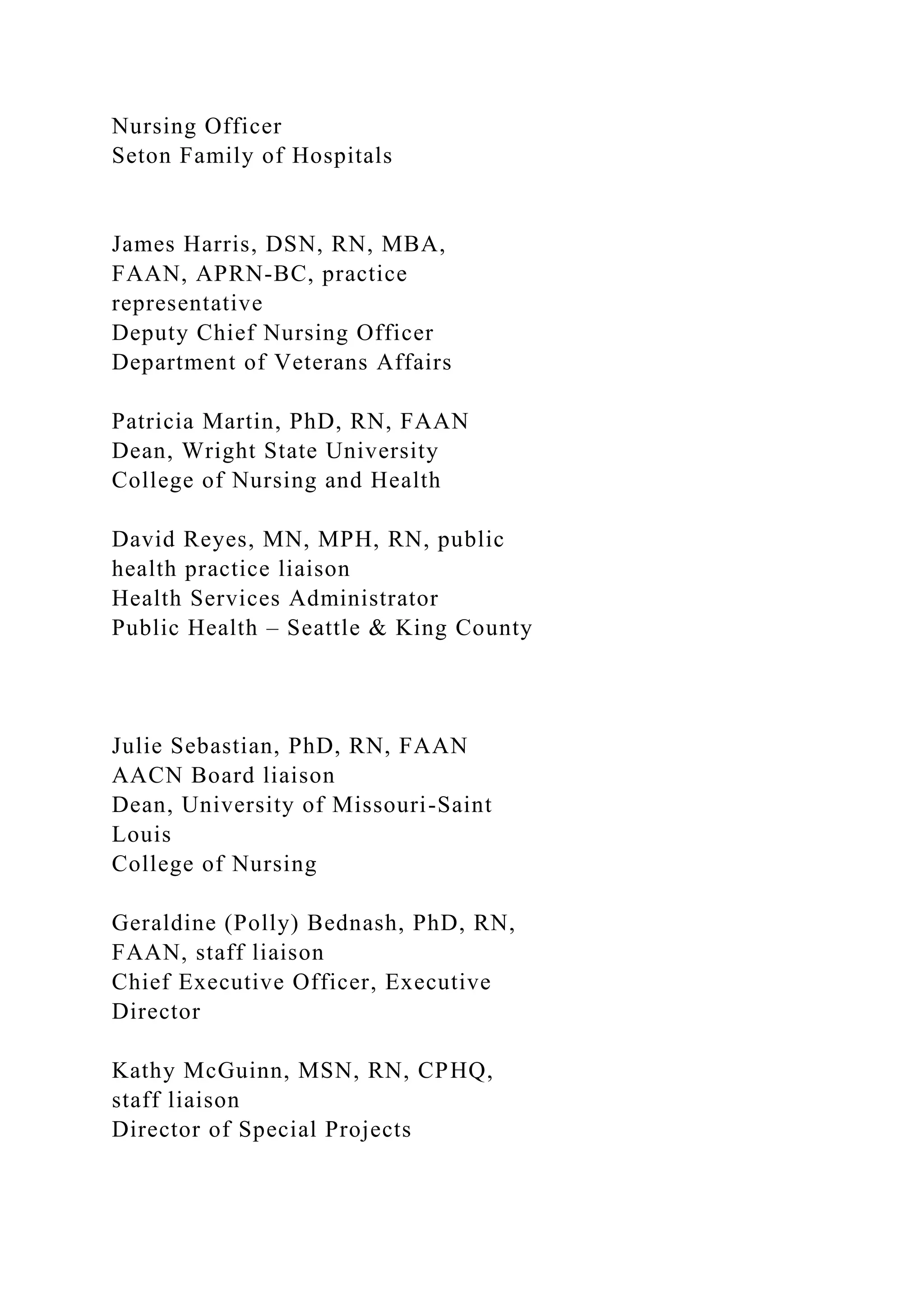 Nursing Officer
Seton Family of Hospitals
James Harris, DSN, RN, MBA,
FAAN, APRN-BC, practice
representative
Deputy Chief Nursing Officer
Department of Veterans Affairs
Patricia Martin, PhD, RN, FAAN
Dean, Wright State University
College of Nursing and Health
David Reyes, MN, MPH, RN, public
health practice liaison
Health Services Administrator
Public Health – Seattle & King County
Julie Sebastian, PhD, RN, FAAN
AACN Board liaison
Dean, University of Missouri-Saint
Louis
College of Nursing
Geraldine (Polly) Bednash, PhD, RN,
FAAN, staff liaison
Chief Executive Officer, Executive
Director
Kathy McGuinn, MSN, RN, CPHQ,
staff liaison
Director of Special Projects
 