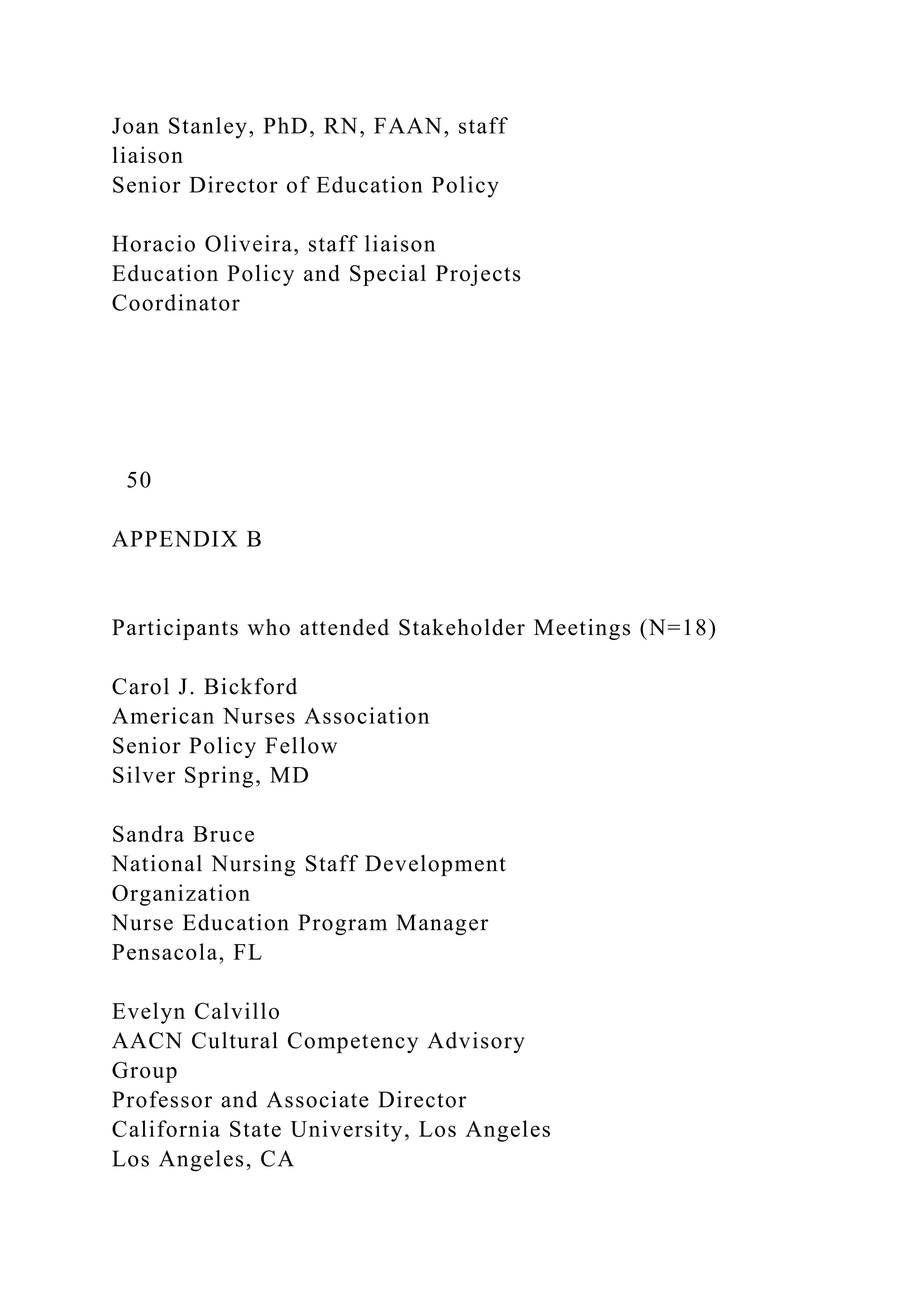 Joan Stanley, PhD, RN, FAAN, staff
liaison
Senior Director of Education Policy
Horacio Oliveira, staff liaison
Education Policy and Special Projects
Coordinator
50
APPENDIX B
Participants who attended Stakeholder Meetings (N=18)
Carol J. Bickford
American Nurses Association
Senior Policy Fellow
Silver Spring, MD
Sandra Bruce
National Nursing Staff Development
Organization
Nurse Education Program Manager
Pensacola, FL
Evelyn Calvillo
AACN Cultural Competency Advisory
Group
Professor and Associate Director
California State University, Los Angeles
Los Angeles, CA
 