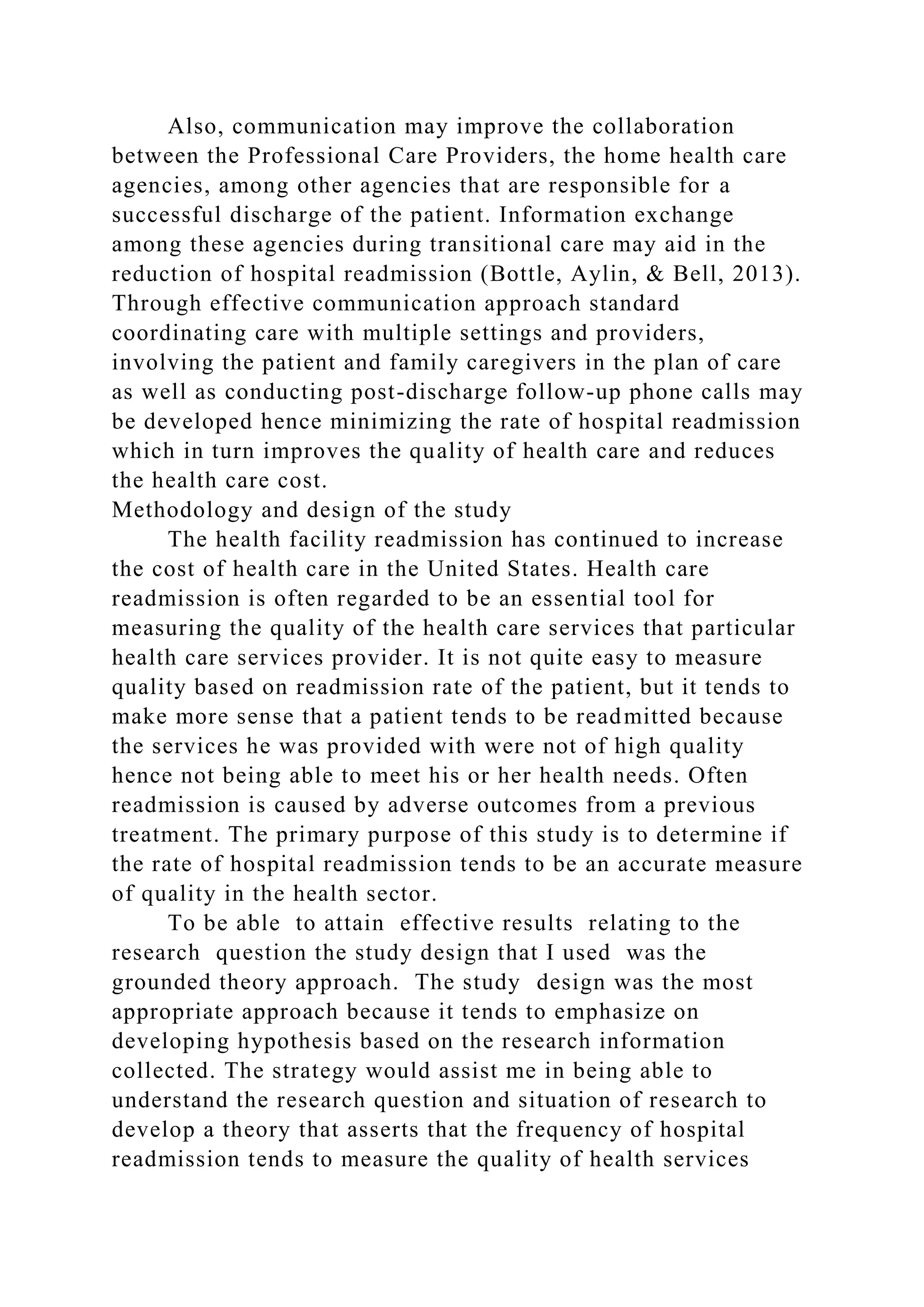 Also, communication may improve the collaboration
between the Professional Care Providers, the home health care
agencies, among other agencies that are responsible for a
successful discharge of the patient. Information exchange
among these agencies during transitional care may aid in the
reduction of hospital readmission (Bottle, Aylin, & Bell, 2013).
Through effective communication approach standard
coordinating care with multiple settings and providers,
involving the patient and family caregivers in the plan of care
as well as conducting post-discharge follow-up phone calls may
be developed hence minimizing the rate of hospital readmission
which in turn improves the quality of health care and reduces
the health care cost.
Methodology and design of the study
The health facility readmission has continued to increase
the cost of health care in the United States. Health care
readmission is often regarded to be an essential tool for
measuring the quality of the health care services that particular
health care services provider. It is not quite easy to measure
quality based on readmission rate of the patient, but it tends to
make more sense that a patient tends to be readmitted because
the services he was provided with were not of high quality
hence not being able to meet his or her health needs. Often
readmission is caused by adverse outcomes from a previous
treatment. The primary purpose of this study is to determine if
the rate of hospital readmission tends to be an accurate measure
of quality in the health sector.
To be able to attain effective results relating to the
research question the study design that I used was the
grounded theory approach. The study design was the most
appropriate approach because it tends to emphasize on
developing hypothesis based on the research information
collected. The strategy would assist me in being able to
understand the research question and situation of research to
develop a theory that asserts that the frequency of hospital
readmission tends to measure the quality of health services
 