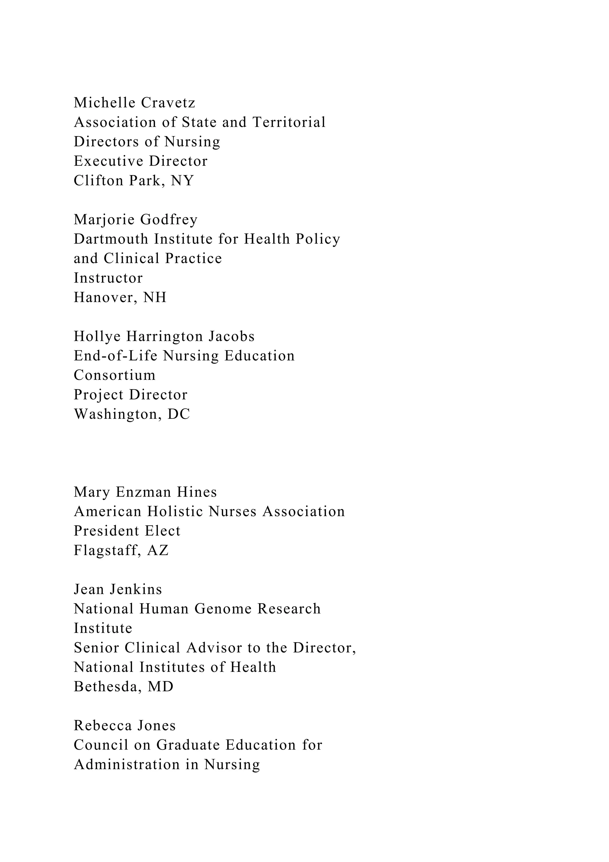 Michelle Cravetz
Association of State and Territorial
Directors of Nursing
Executive Director
Clifton Park, NY
Marjorie Godfrey
Dartmouth Institute for Health Policy
and Clinical Practice
Instructor
Hanover, NH
Hollye Harrington Jacobs
End-of-Life Nursing Education
Consortium
Project Director
Washington, DC
Mary Enzman Hines
American Holistic Nurses Association
President Elect
Flagstaff, AZ
Jean Jenkins
National Human Genome Research
Institute
Senior Clinical Advisor to the Director,
National Institutes of Health
Bethesda, MD
Rebecca Jones
Council on Graduate Education for
Administration in Nursing
 