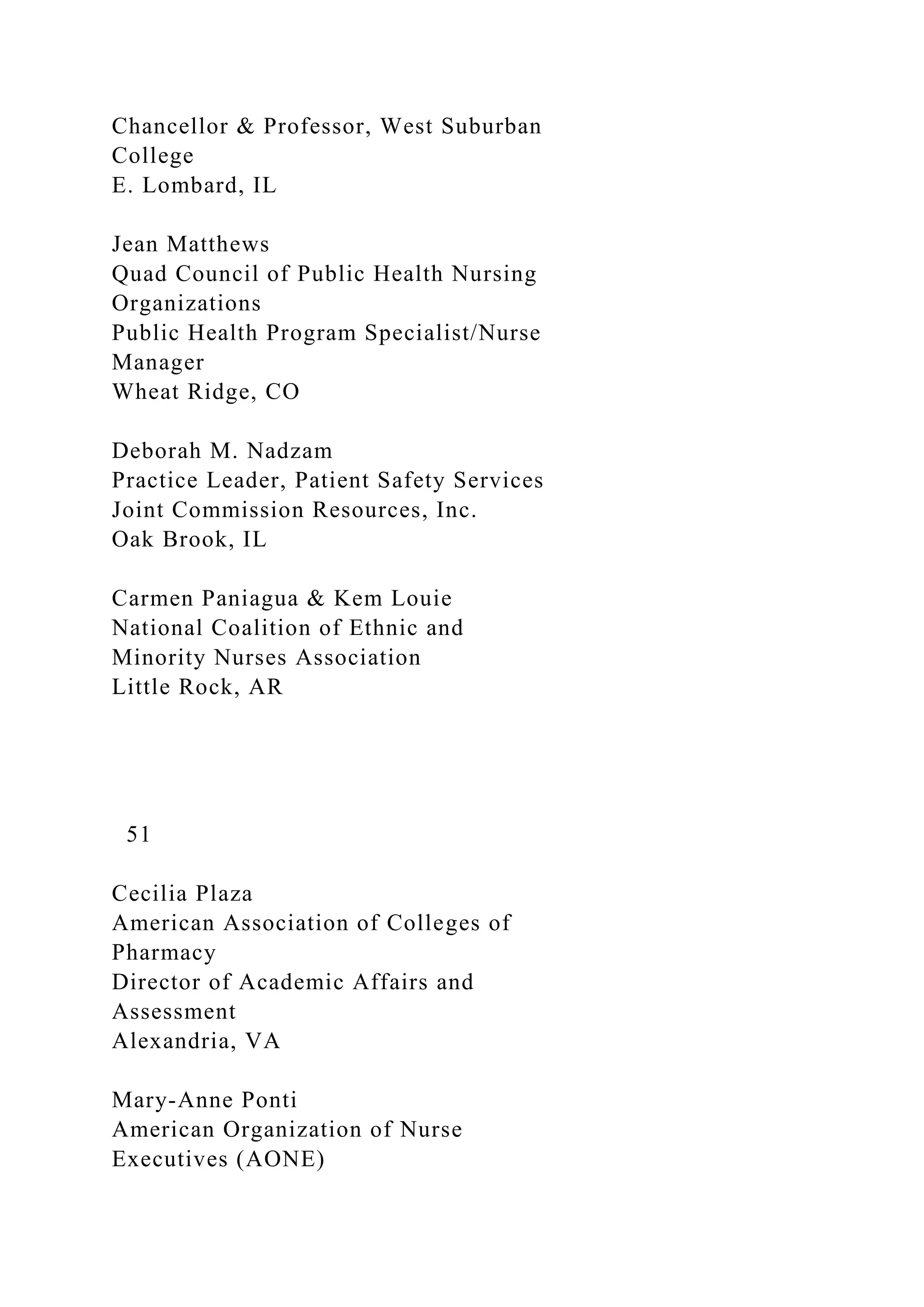 Chancellor & Professor, West Suburban
College
E. Lombard, IL
Jean Matthews
Quad Council of Public Health Nursing
Organizations
Public Health Program Specialist/Nurse
Manager
Wheat Ridge, CO
Deborah M. Nadzam
Practice Leader, Patient Safety Services
Joint Commission Resources, Inc.
Oak Brook, IL
Carmen Paniagua & Kem Louie
National Coalition of Ethnic and
Minority Nurses Association
Little Rock, AR
51
Cecilia Plaza
American Association of Colleges of
Pharmacy
Director of Academic Affairs and
Assessment
Alexandria, VA
Mary-Anne Ponti
American Organization of Nurse
Executives (AONE)
 