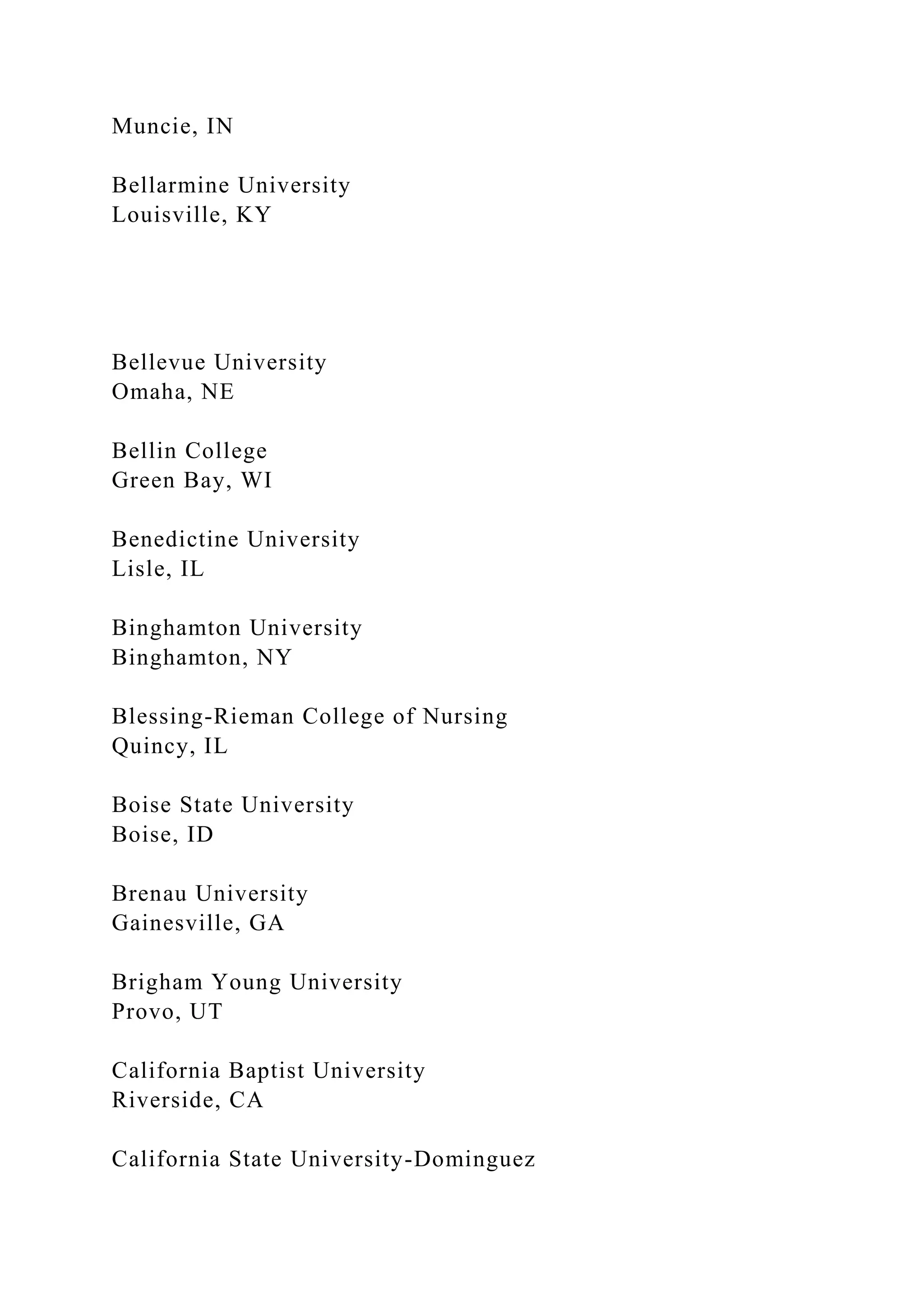 Muncie, IN
Bellarmine University
Louisville, KY
Bellevue University
Omaha, NE
Bellin College
Green Bay, WI
Benedictine University
Lisle, IL
Binghamton University
Binghamton, NY
Blessing-Rieman College of Nursing
Quincy, IL
Boise State University
Boise, ID
Brenau University
Gainesville, GA
Brigham Young University
Provo, UT
California Baptist University
Riverside, CA
California State University-Dominguez
 