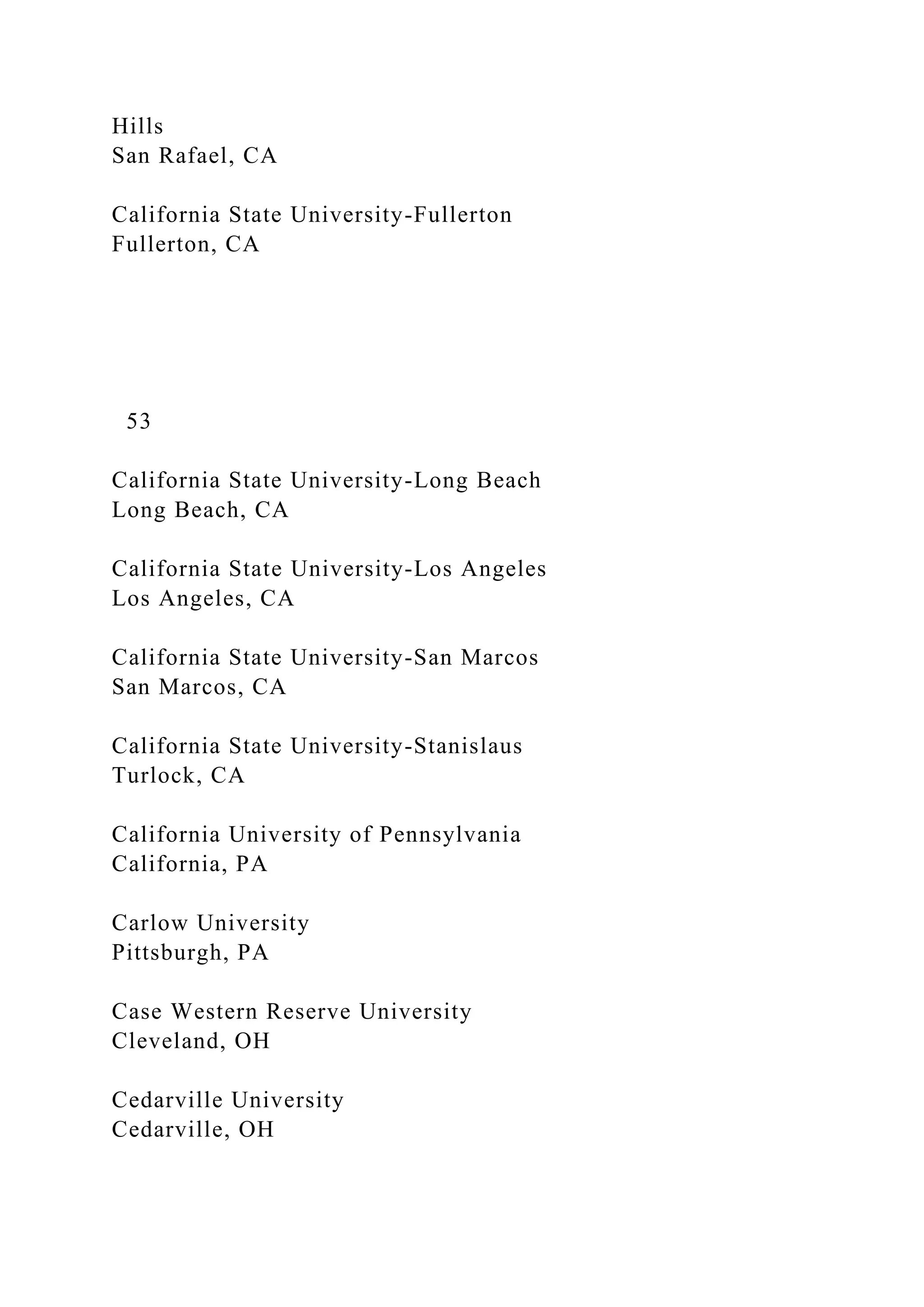Hills
San Rafael, CA
California State University-Fullerton
Fullerton, CA
53
California State University-Long Beach
Long Beach, CA
California State University-Los Angeles
Los Angeles, CA
California State University-San Marcos
San Marcos, CA
California State University-Stanislaus
Turlock, CA
California University of Pennsylvania
California, PA
Carlow University
Pittsburgh, PA
Case Western Reserve University
Cleveland, OH
Cedarville University
Cedarville, OH
 