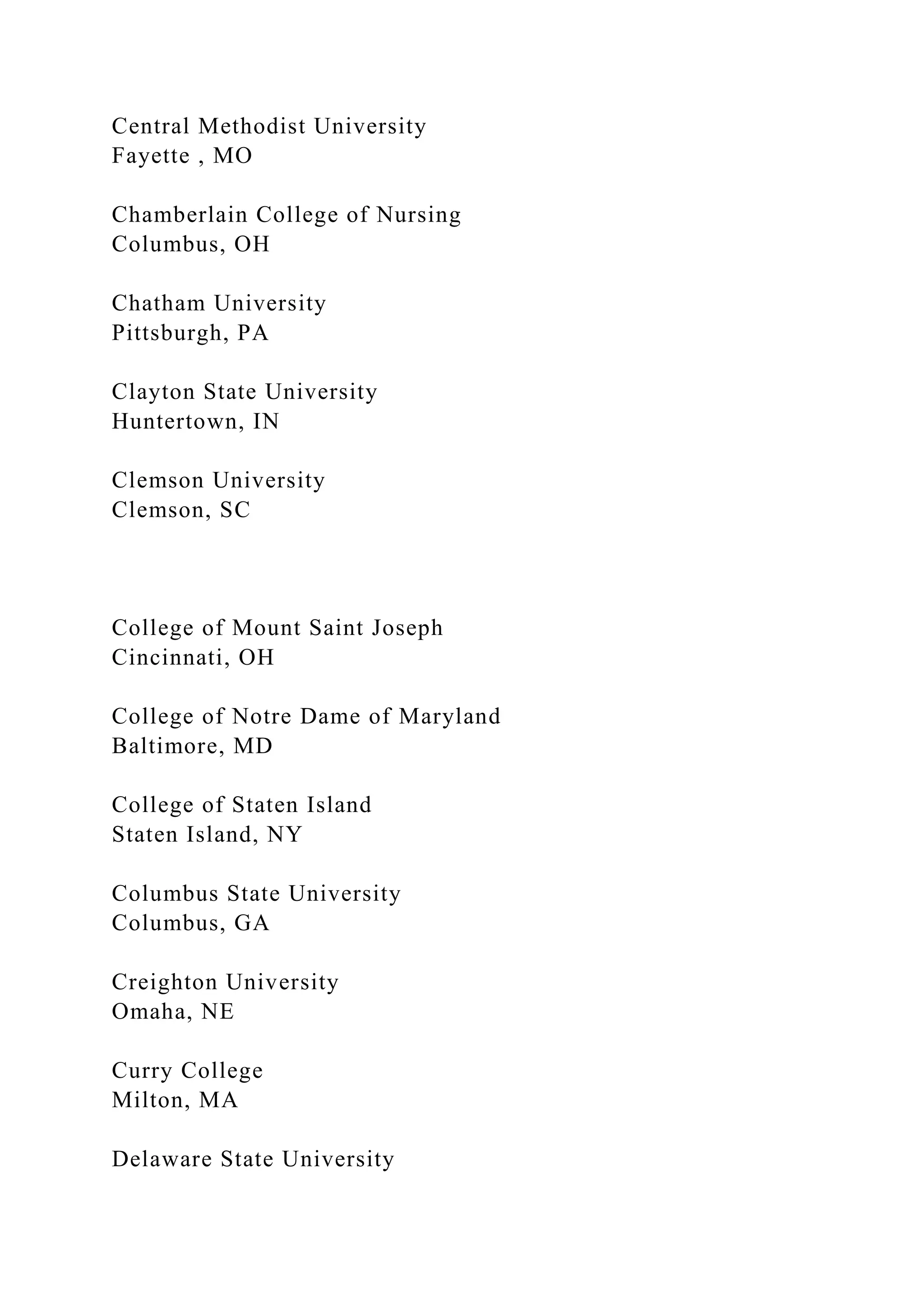 Central Methodist University
Fayette , MO
Chamberlain College of Nursing
Columbus, OH
Chatham University
Pittsburgh, PA
Clayton State University
Huntertown, IN
Clemson University
Clemson, SC
College of Mount Saint Joseph
Cincinnati, OH
College of Notre Dame of Maryland
Baltimore, MD
College of Staten Island
Staten Island, NY
Columbus State University
Columbus, GA
Creighton University
Omaha, NE
Curry College
Milton, MA
Delaware State University
 