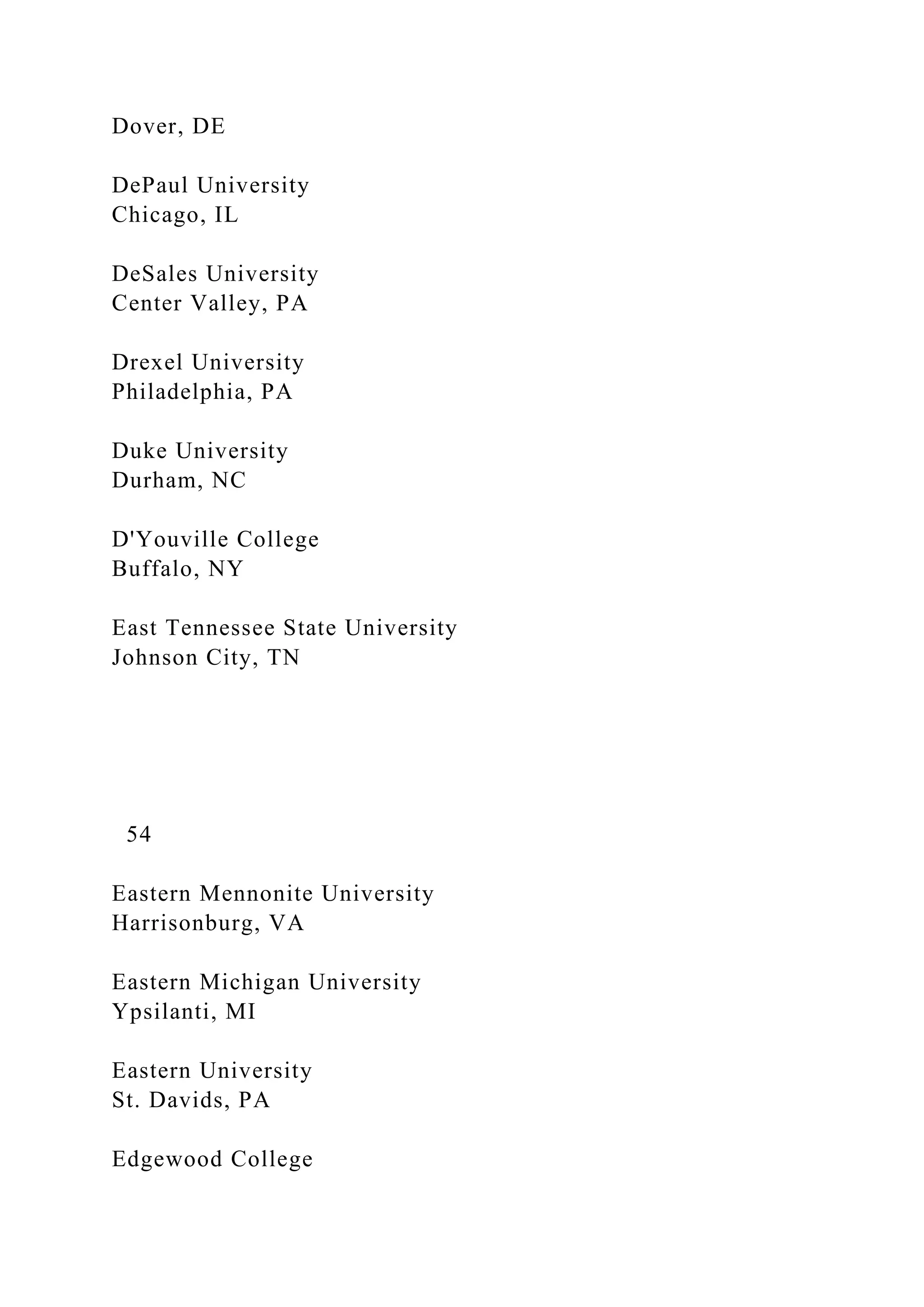 Dover, DE
DePaul University
Chicago, IL
DeSales University
Center Valley, PA
Drexel University
Philadelphia, PA
Duke University
Durham, NC
D'Youville College
Buffalo, NY
East Tennessee State University
Johnson City, TN
54
Eastern Mennonite University
Harrisonburg, VA
Eastern Michigan University
Ypsilanti, MI
Eastern University
St. Davids, PA
Edgewood College
 