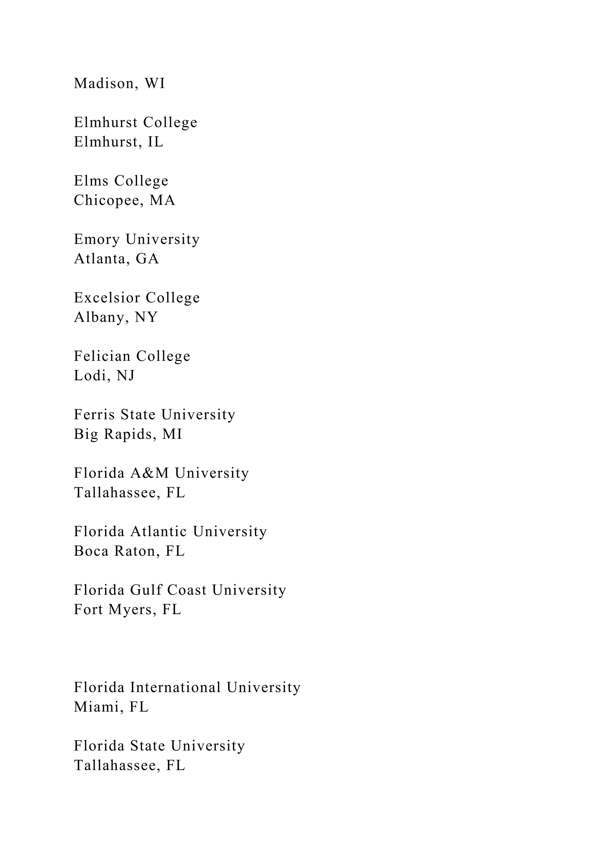 Madison, WI
Elmhurst College
Elmhurst, IL
Elms College
Chicopee, MA
Emory University
Atlanta, GA
Excelsior College
Albany, NY
Felician College
Lodi, NJ
Ferris State University
Big Rapids, MI
Florida A&M University
Tallahassee, FL
Florida Atlantic University
Boca Raton, FL
Florida Gulf Coast University
Fort Myers, FL
Florida International University
Miami, FL
Florida State University
Tallahassee, FL
 