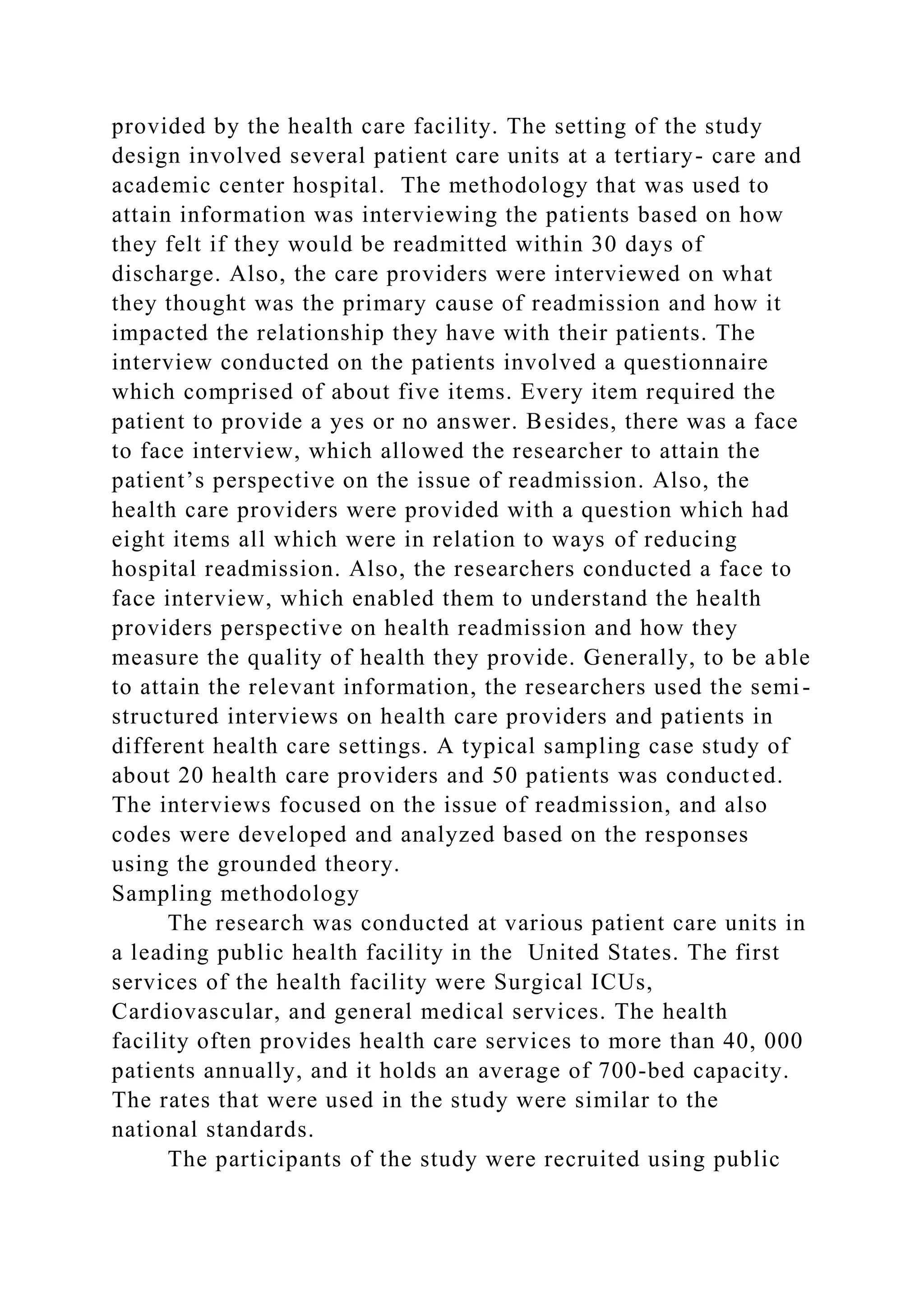 provided by the health care facility. The setting of the study
design involved several patient care units at a tertiary- care and
academic center hospital. The methodology that was used to
attain information was interviewing the patients based on how
they felt if they would be readmitted within 30 days of
discharge. Also, the care providers were interviewed on what
they thought was the primary cause of readmission and how it
impacted the relationship they have with their patients. The
interview conducted on the patients involved a questionnaire
which comprised of about five items. Every item required the
patient to provide a yes or no answer. Besides, there was a face
to face interview, which allowed the researcher to attain the
patient’s perspective on the issue of readmission. Also, the
health care providers were provided with a question which had
eight items all which were in relation to ways of reducing
hospital readmission. Also, the researchers conducted a face to
face interview, which enabled them to understand the health
providers perspective on health readmission and how they
measure the quality of health they provide. Generally, to be able
to attain the relevant information, the researchers used the semi-
structured interviews on health care providers and patients in
different health care settings. A typical sampling case study of
about 20 health care providers and 50 patients was conducted.
The interviews focused on the issue of readmission, and also
codes were developed and analyzed based on the responses
using the grounded theory.
Sampling methodology
The research was conducted at various patient care units in
a leading public health facility in the United States. The first
services of the health facility were Surgical ICUs,
Cardiovascular, and general medical services. The health
facility often provides health care services to more than 40, 000
patients annually, and it holds an average of 700-bed capacity.
The rates that were used in the study were similar to the
national standards.
The participants of the study were recruited using public
 