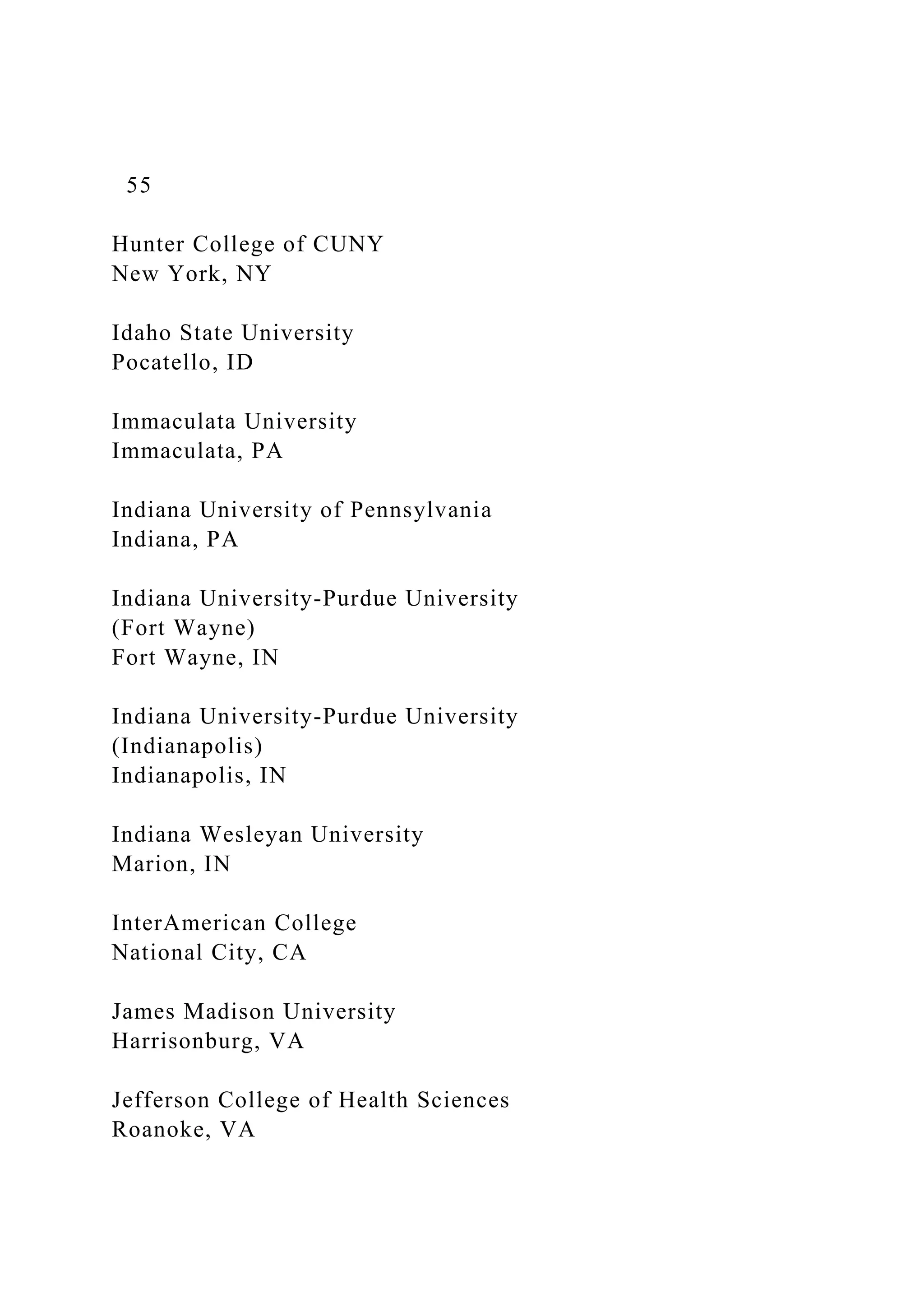 55
Hunter College of CUNY
New York, NY
Idaho State University
Pocatello, ID
Immaculata University
Immaculata, PA
Indiana University of Pennsylvania
Indiana, PA
Indiana University-Purdue University
(Fort Wayne)
Fort Wayne, IN
Indiana University-Purdue University
(Indianapolis)
Indianapolis, IN
Indiana Wesleyan University
Marion, IN
InterAmerican College
National City, CA
James Madison University
Harrisonburg, VA
Jefferson College of Health Sciences
Roanoke, VA
 