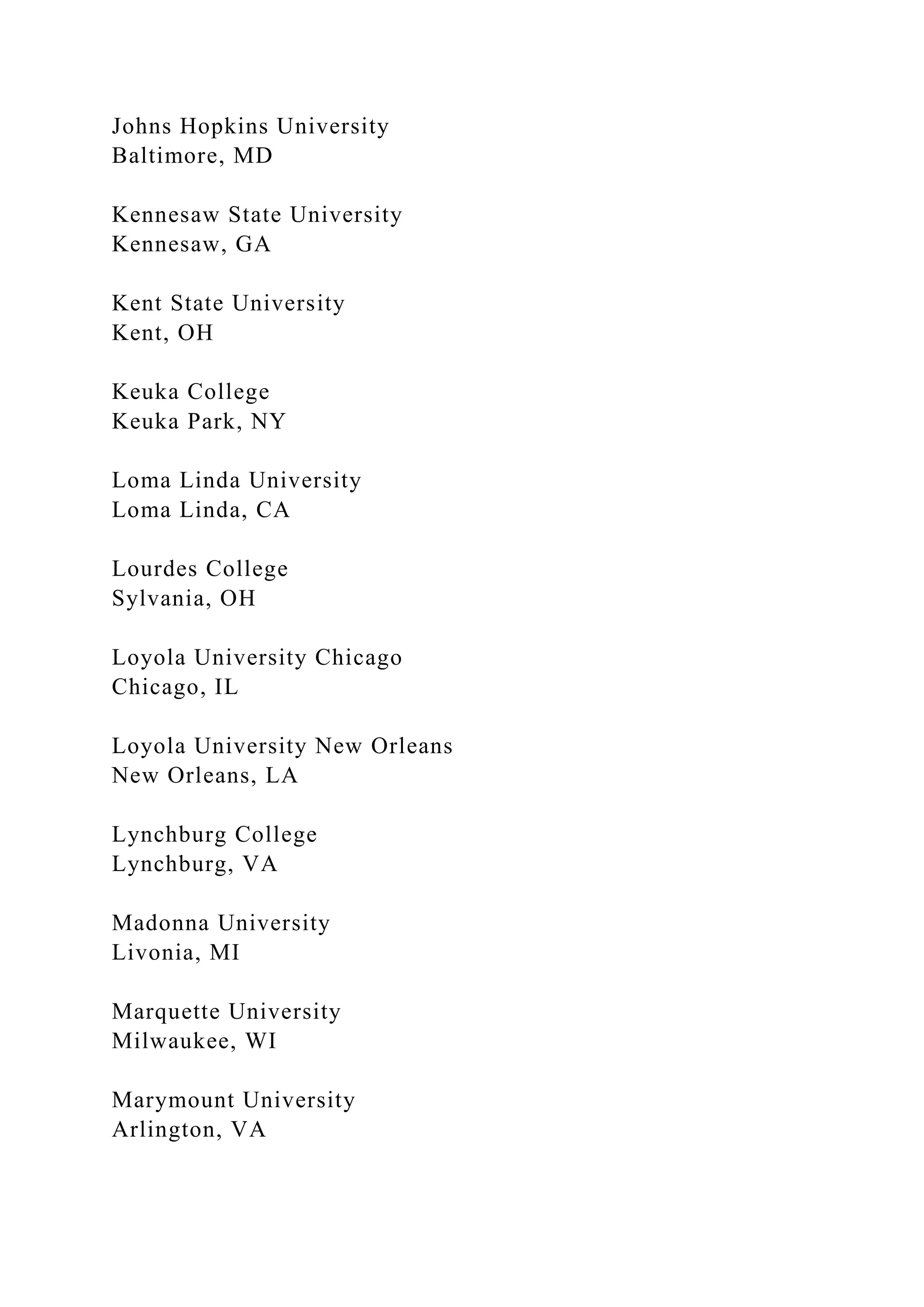 Johns Hopkins University
Baltimore, MD
Kennesaw State University
Kennesaw, GA
Kent State University
Kent, OH
Keuka College
Keuka Park, NY
Loma Linda University
Loma Linda, CA
Lourdes College
Sylvania, OH
Loyola University Chicago
Chicago, IL
Loyola University New Orleans
New Orleans, LA
Lynchburg College
Lynchburg, VA
Madonna University
Livonia, MI
Marquette University
Milwaukee, WI
Marymount University
Arlington, VA
 