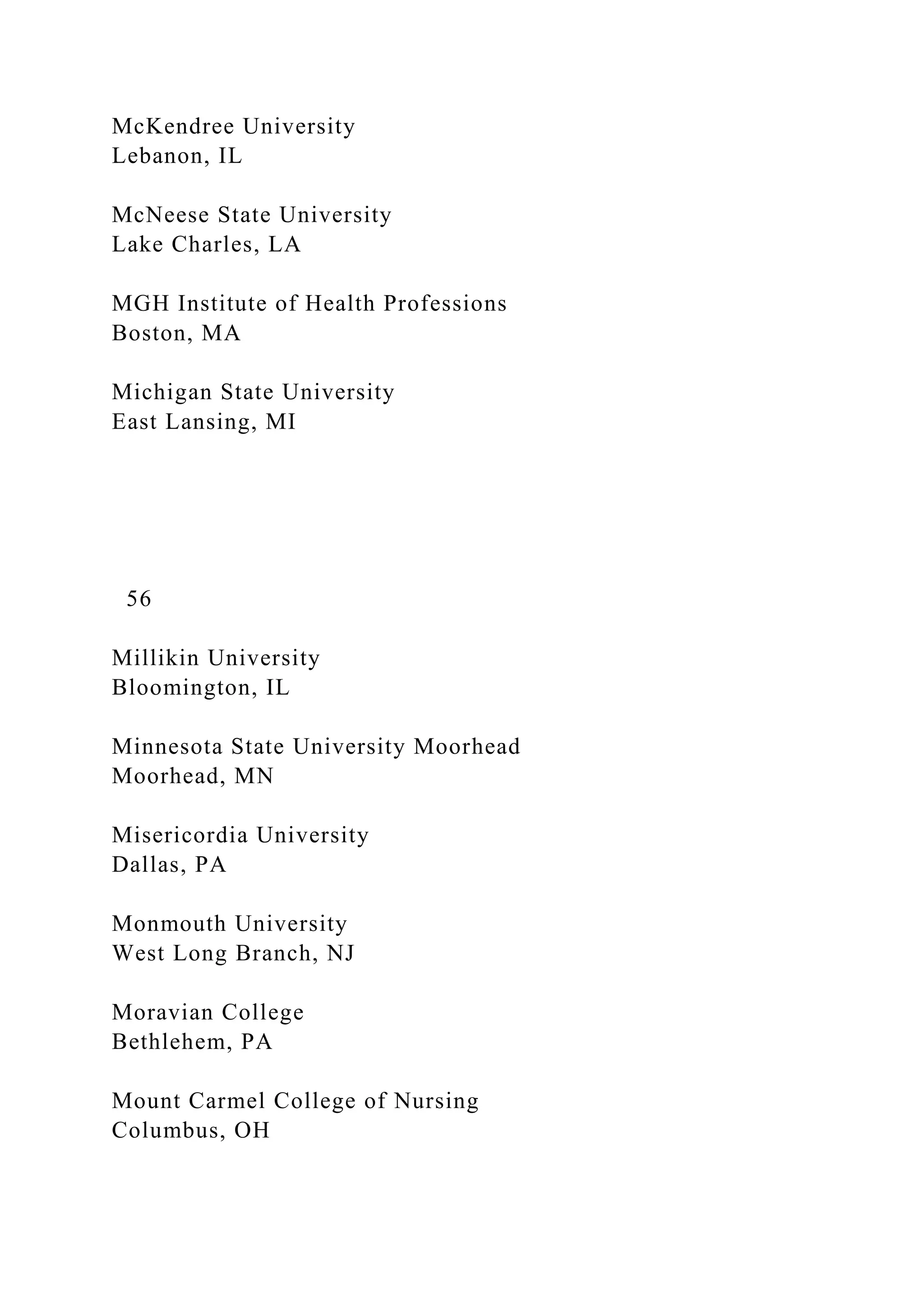 McKendree University
Lebanon, IL
McNeese State University
Lake Charles, LA
MGH Institute of Health Professions
Boston, MA
Michigan State University
East Lansing, MI
56
Millikin University
Bloomington, IL
Minnesota State University Moorhead
Moorhead, MN
Misericordia University
Dallas, PA
Monmouth University
West Long Branch, NJ
Moravian College
Bethlehem, PA
Mount Carmel College of Nursing
Columbus, OH
 