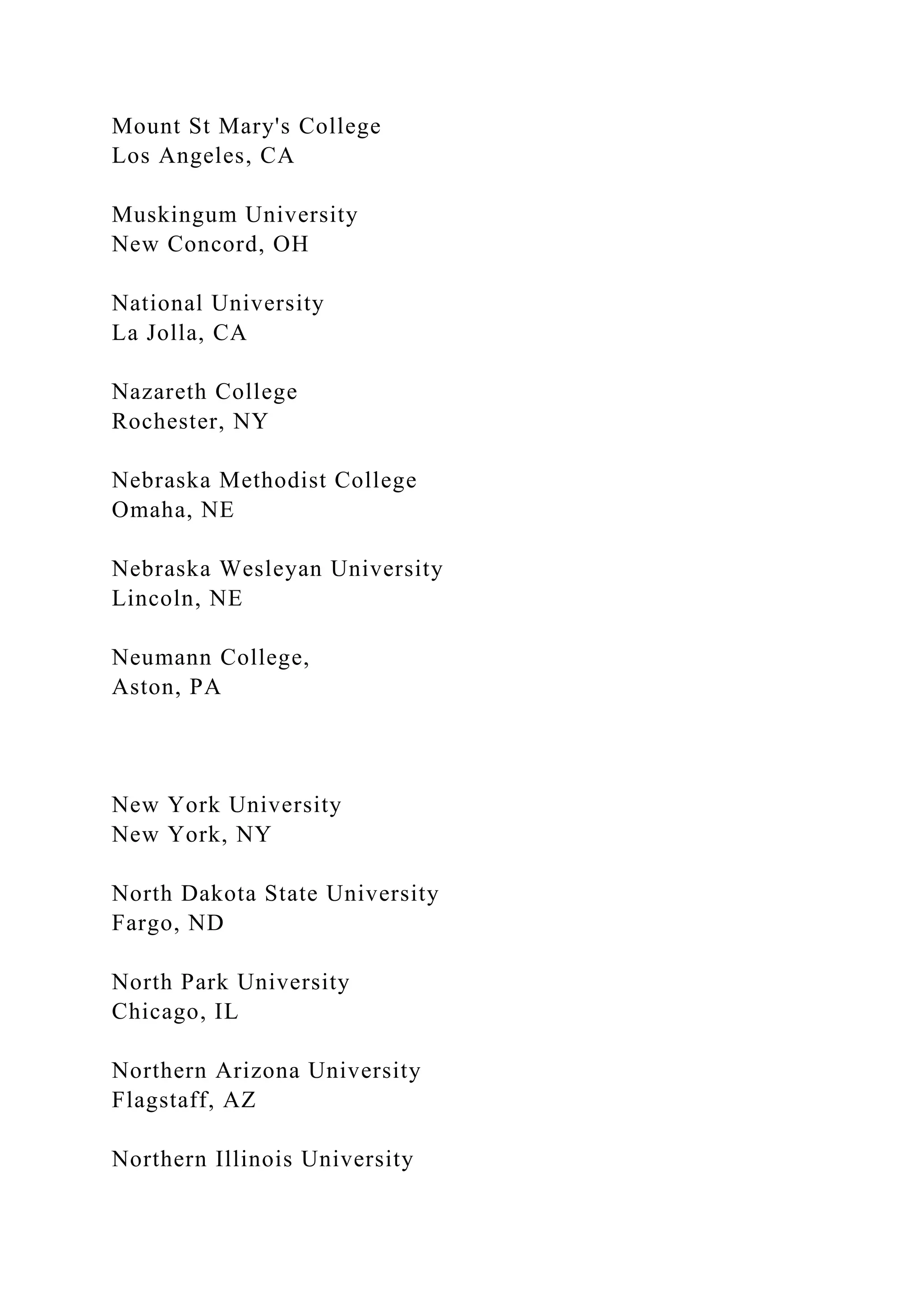 Mount St Mary's College
Los Angeles, CA
Muskingum University
New Concord, OH
National University
La Jolla, CA
Nazareth College
Rochester, NY
Nebraska Methodist College
Omaha, NE
Nebraska Wesleyan University
Lincoln, NE
Neumann College,
Aston, PA
New York University
New York, NY
North Dakota State University
Fargo, ND
North Park University
Chicago, IL
Northern Arizona University
Flagstaff, AZ
Northern Illinois University
 