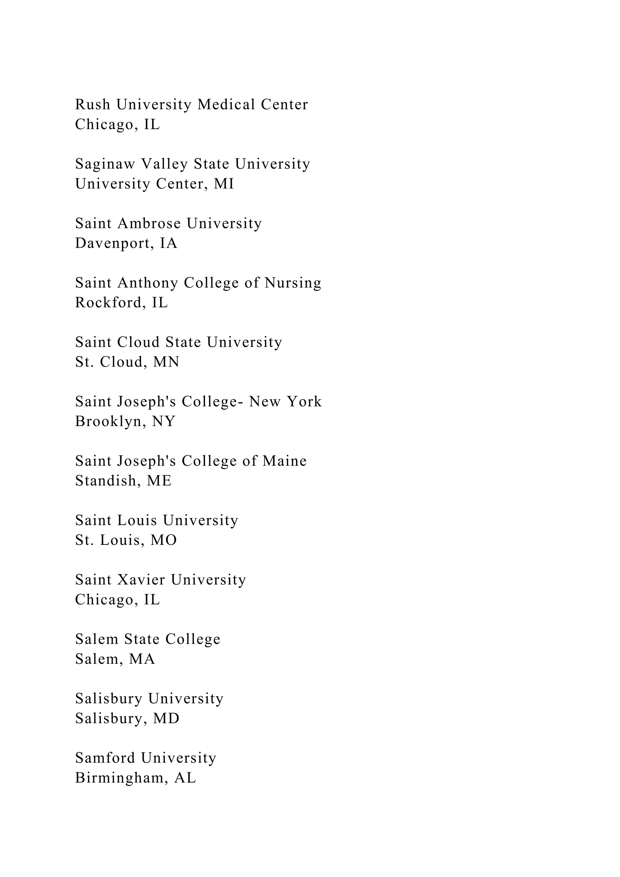 Rush University Medical Center
Chicago, IL
Saginaw Valley State University
University Center, MI
Saint Ambrose University
Davenport, IA
Saint Anthony College of Nursing
Rockford, IL
Saint Cloud State University
St. Cloud, MN
Saint Joseph's College- New York
Brooklyn, NY
Saint Joseph's College of Maine
Standish, ME
Saint Louis University
St. Louis, MO
Saint Xavier University
Chicago, IL
Salem State College
Salem, MA
Salisbury University
Salisbury, MD
Samford University
Birmingham, AL
 